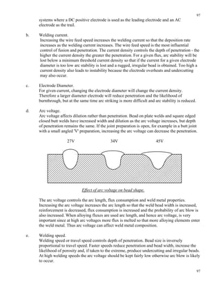 97
97
systems where a DC positive electrode is used as the leading electrode and an AC
electrode as the trail.
b. Welding current.
Increasing the wire feed speed increases the welding current so that the deposition rate
increases as the welding current increases. The wire feed speed is the most influential
control of fusion and penetration. The current density controls the depth of penetration - the
higher the current density the greater the penetration. For a given flux, arc stability will be
lost below a minimum threshold current density so that if the current for a given electrode
diameter is too low arc stability is lost and a rugged, irregular bead is obtained. Too high a
current density also leads to instability because the electrode overheats and undercutting
may also occur.
c. Electrode Diameter.
For given current, changing the electrode diameter will change the current density.
Therefore a larger diameter electrode will reduce penetration and the likelihood of
burnthrough, but at the same time arc striking is more difficult and arc stability is reduced.
d. Arc voltage.
Arc voltage affects dilution rather than penetration. Bead on plate welds and square edged
closed butt welds have increased width and dilution as the arc voltage increases, but depth
of penetration remains the same. If the joint preparation is open, for example in a butt joint
with a small angled 'V' preparation, increasing the arc voltage can decrease the penetration.
27V 34V 45V
Effect of arc voltage on bead shape.
The arc voltage controls the arc length, flux consumption and weld metal properties.
Increasing the arc voltage increases the arc length so that the weld bead width is increased,
reinforcement is decreased, flux consumption is increased and the probability of arc blow is
also increased. When alloying fluxes are used arc length, and hence arc voltage, is very
important since at high arc voltages more flux is melted so that more alloying elements enter
the weld metal. Thus arc voltage can affect weld metal composition.
e. Welding speed.
Welding speed or travel speed controls depth of penetration. Bead size is inversely
proportional to travel speed. Faster speeds reduce penetration and bead width, increase the
likelihood of porosity and, if taken to the extreme, produce undercutting and irregular beads.
At high welding speeds the arc voltage should be kept fairly low otherwise arc blow is likely
to occur.
 