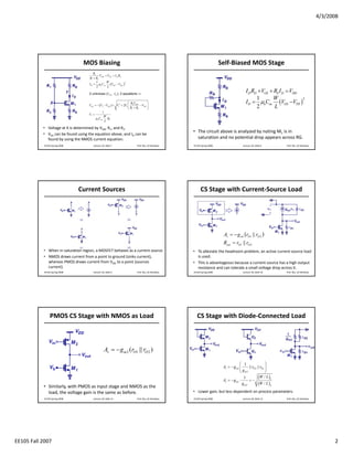 4/3/2008




                                 MOS Biasing                                                                         Self‐Biased MOS Stage
                                         R1
                                              VDD = VGS + I D RS
                                     R1 + R2
                                            1      W
                                     I D = μnCox (VGS − VTH )
                                                                 2

                                            2       L

                                     2 unknows (VGS , I D ), 2 equations ⇒
                                                                                                                                       I D RD +VGS + RS I D = VDD
                                                                                                                                             1      W
                                                                                                                                       I D = μnCox (VGS −VTH )
                                                                                                                                                                  2
                                                                    ⎛ RV         ⎞
                                    VGS = − (V1 − VTH ) + V12 + 2V1 ⎜ 2 DD − VTH ⎟
                                                                    ⎝ R1 + R2    ⎠                                                           2       L
                                               1
                                    V1 =
                                                W
                                         μn Cox RS
                                                 L

           • Voltage at X is determined by VDD, R1, and R2.
                                                                                                 • The circuit above is analyzed by noting M1 is in 
           • VGS can be found using the equation above, and ID can be 
             found by using the NMOS current equation.                                             saturation and no potential drop appears across RG.
            EE105 Spring 2008           Lecture 18, Slide 7              Prof. Wu, UC Berkeley   EE105 Spring 2008                  Lecture 18, Slide 8      Prof. Wu, UC Berkeley




                                Current Sources                                                       CS Stage with Current‐Source Load




                                                                                                                      Av = − g m1 (rO1 || rO 2 )
                                                                                                                      Rout = rO1 || rO 2
           • When in saturation region, a MOSFET behaves as a current source.                    • To alleviate the headroom problem, an active current‐source load 
           • NMOS draws current from a point to ground (sinks current),                            is used.
             whereas PMOS draws current from VDD to a point (sources                             • This is advantageous because a current‐source has a high output 
             current).                                                                             resistance and can tolerate a small voltage drop across it.  
            EE105 Spring 2008           Lecture 18, Slide 9              Prof. Wu, UC Berkeley   EE105 Spring 2008                  Lecture 18, Slide 10     Prof. Wu, UC Berkeley




                PMOS CS Stage with NMOS as Load                                                    CS Stage with Diode‐Connected Load



                                                  Av = − g m 2 (rO1 || rO 2 )

                                                                                                                                  ⎛ 1                  ⎞
                                                                                                                      Av = − g m1 ⎜     || rO 2 || rO1 ⎟
                                                                                                                                  ⎝ gm2                ⎠
                                                                                                                                     1           (W / L )1
                                                                                                                      Av = − g m1 ⋅     =−
                                                                                                                                    gm2          (W / L )2
           • Similarly, with PMOS as input stage and NMOS as the 
             load, the voltage gain is the same as before.                                       • Lower gain, but less dependent on process parameters.
            EE105 Spring 2008           Lecture 18, Slide 11             Prof. Wu, UC Berkeley   EE105 Spring 2008                  Lecture 18, Slide 12     Prof. Wu, UC Berkeley




EE105 Fall 2007                                                                                                                                                                            2
 