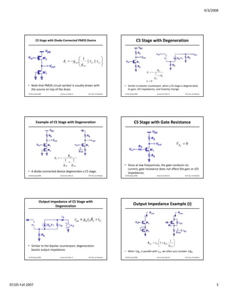 4/3/2008




                     CS Stage with Diode‐Connected PMOS Device                                                 CS Stage with Degeneration


                                                         ⎛ 1                ⎞
                                            Av = − g m 2 ⎜
                                                         ⎜ g || ro1 || ro 2 ⎟
                                                                            ⎟
                                                         ⎝ m1               ⎠
                                                                                                                               RD
                                                                                                                    Av = −
                                                                                                                             1
                                                                                                                                + RS
                                                                                                                             gm
                                                                                                                    λ =0
           • Note that PMOS circuit symbol is usually drawn with                                • Similar to bipolar counterpart, when a CS stage is degenerated, 
             the source on top of the drain.                                                      its gain, I/O impedances, and linearity change.
            EE105 Spring 2008          Lecture 18, Slide 13             Prof. Wu, UC Berkeley   EE105 Spring 2008              Lecture 18, Slide 14        Prof. Wu, UC Berkeley




                      Example of CS Stage with Degeneration                                                 CS Stage with Gate Resistance



                                                                                                                                                      VRG = 0

                                                RD
                                   Av = −
                                             1     1
                                                +
                                            g m1 g m 2                                          • Since at low frequencies, the gate conducts no 
                                                                                                  current, gate resistance does not affect the gain or I/O 
           • A diode‐connected device degenerates a CS stage.                                     impedances.
            EE105 Spring 2008          Lecture 18, Slide 15             Prof. Wu, UC Berkeley   EE105 Spring 2008              Lecture 18, Slide 16        Prof. Wu, UC Berkeley




                          Output Impedance of CS Stage with 
                                   Degeneration
                                                                                                           Output Impedance Example (I)


                                                              rout ≈ gmrO RS + rO



                                                                                                                               ⎛          1 ⎞
                                                                                                                    Rout = rO1 ⎜1 + g m1     ⎟
           • Similar to the bipolar counterpart, degeneration                                                                  ⎝         gm2 ⎠
             boosts output impedance.                                                           • When 1/gm is parallel with rO2, we often just consider 1/gm

            EE105 Spring 2008          Lecture 18, Slide 17             Prof. Wu, UC Berkeley   EE105 Spring 2008              Lecture 18, Slide 18        Prof. Wu, UC Berkeley




EE105 Fall 2007                                                                                                                                                                          3
 