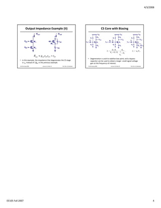 4/3/2008




                      Output Impedance Example (II)                                                         CS Core with Biasing




                                                                                                                         R1 || R2      − RD
                                                                                                                Av =                ⋅         ,     Av = − g m R D
                                                                                                                       RG + R1 || R2 1 + R
                                                                                                                                            S
                                                                                                                                      gm
                                Rout ≈ g m1rO1rO 2 + rO1
                                                                                        • Degeneration is used to stabilize bias point, and a bypass 
           • In this example, the impedance that degenerates the CS stage                 capacitor can be used to obtain a larger  small‐signal voltage 
             is rO, instead of 1/gm in the previous example.                              gain at the frequency of interest. 
            EE105 Spring 2008            Lecture 18, Slide 19   Prof. Wu, UC Berkeley   EE105 Spring 2008               Lecture 18, Slide 20      Prof. Wu, UC Berkeley




EE105 Fall 2007                                                                                                                                                                 4
 