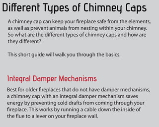 Different Types of Chimney Caps
A chimney cap can keep your fireplace safe from the elements,
as well as prevent animals from nesting within your fireplace.
So what are the several types of chimney hats and how are
they different?
This short guide will take you through the fundamentals.
Integral Damper Mechanisms
Perfect for older fireplaces that do not need damper mechanisms,
a chimney cap with an integral damper mechanism saves energy
by protecting against chilly drafts from coming through your
fireplace. This works by running a cable connection down the
inside of the flue to a lever on your fireplace wall.
 