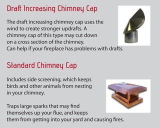 Draft Increasing Chimney Cap
The particular draft increasing chimney limit
uses thewind to generate more robust
updrafts. A chimney cap of this type may cut
down on a cross portion of the chimney.
Can help if your fireplace has issues with drafts.
Standard Chimney Cap
Includes side screening, which retains
birds and other pets from nesting
in your chimney.
Traps large leads to that could find
themselves upwards your flue, and retains
them from getting into your yard and causing fires.
 