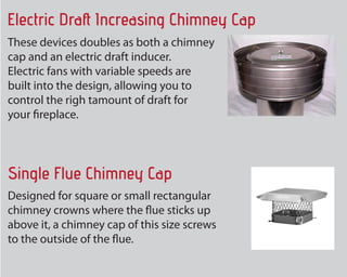 The product doubles as both a chimney
cap and an electrical draft inducer.
Electric followers with variable speeds are
built into the design, allowing you to
control the right amount of draft for
your fire place.
Electric Draft Increasing Chimney Cap
Single Flue Chimney Cap
Made for square or small rectangular
chimney crowns where the flue sticks up
above it, a chimney cover of the size screws
to the exterior of the flue.
 
