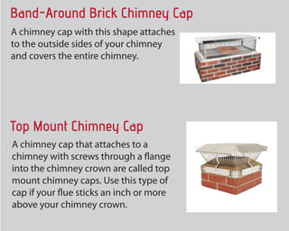 Band-Around Brick Chimney Cap
The chimney cap with this form attaches
to the outdoors sides of your fireplace
and covers the entire chimney.
Top Mount Chimney Cap
A chimney cap that hooks up to a
chimney with screws through a flange
into the chimney crown are called top
mount chimney caps. Make use of this
type of cap if your flue sticks an inch or
more above your chimney crown.
 