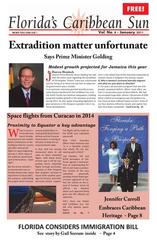 FREE!


    NEWS YOU CAN USE !                                                                            Vol. No. 8 · January 2011




                                           Modest growth projected for Jamaica this year
                                           By Doreen Hemlock

                                         J      amaica Prime Minister Bruce Golding has said
                                                that the entire issue regarding the extradition
                                                of Christopher “Dudus” Coke was unfortunate
                                         and the hiring of an American law firm to lobby the
                                                                                                  Here is the edited text of the interview conducted at
                                                                                                  Jamaica House in Kingston, the Jamaica capital.
                                                                                                  Q. Why is Jamaica’s economy basically stagnant
                                                                                                  and what are your plans to stimulait?
                                         US government was a mistake.                             A. For years, we pursued a program that was anti-
                                         In an exclusive interview granted recently to jour-      growth: perpetual deficits. When I took office, we
                                         nalist Doreen Hemlock for the Caribbean Sun and          had 11 consecutive years of fiscal deficits. We had
                                         the South Florida Sun Sentinel newspapers, Golding       accumulated huge debt: almost 130 percent of GDP.
                                         projected modest growth in the Jamaican economy          What created an emergency was the global crisis.
                                         during 2011. He also spoke of pending legislation to     Our revenue base suffered severe erosion, three of
                                         give Jamaicans in the Diaspora a greater role in na-     our four alumina refineries closed, and capital mar-
                                         tional development.                                      kets shut down completely. –Cont’d on Pg. 10




Proximity to Equator a key advantage

W            hen Curacao’s
             Prime Minister
             Gerrit Schotte
announced at last month’s
                              several stakeholders in-
                              cluding KLM Royal Dutch
                              Airlines and the Curacao
                              Government, is moving at
                                                           The flights will be made on
                                                           the XCOR Lynx suborbital
                                                           spacecraft.
                                                            KLM      Chief    Executive
Miami Conference on the       full pace to keep the an-     Officer Peter Hartman says
Caribbean that his country    nounced launch date.          “it is a fantastic project
will offer commercial         In fact, KLM has already that totally fits the pio-
flights to space beginning    announced plans to sell neering spirit of KLM.”
January 1, 2014, many in      seats on these suborbital Last October, SXC and
the audience would have       flights. KLM Royal Dutch XCOR Aerospace of Cali-
said to themselves…”yeah      Airlines says it will be sup- fornia signed a memoran-
right”.                       porting future suborbital dum of understanding for
But the prime minister’s      flights through purchases, SXC to wet lease a produc-
announcement was no           inclusion in their frequent tion version of the Lynx
Holiday Season joke. Space    flyer program, inclusion in suborbital        spacecraft,
Experience Curacao (SXC),     future KLM vacation pack- pending United States gov-
the company undertaking       ages to Curacao, and other ernment approvals to sta-
the project which involves    yet-to-be-named support. tion the vehicle on the is-
                                                           land of Curacao. Some US
                                                           officials   are   skeptical
                                                           about such approval being
                                                           given but SXC officials are
                                                           optimistic.
                                                           SXC’s Harry van Hulten
                                                           told Caribbean Sun “we
                                                           will only operate space-
                                                           flights
                                                           Cont’d    on    Pg.    7




          FLORIDA CONSIDERS IMMIGRATION BILL
 