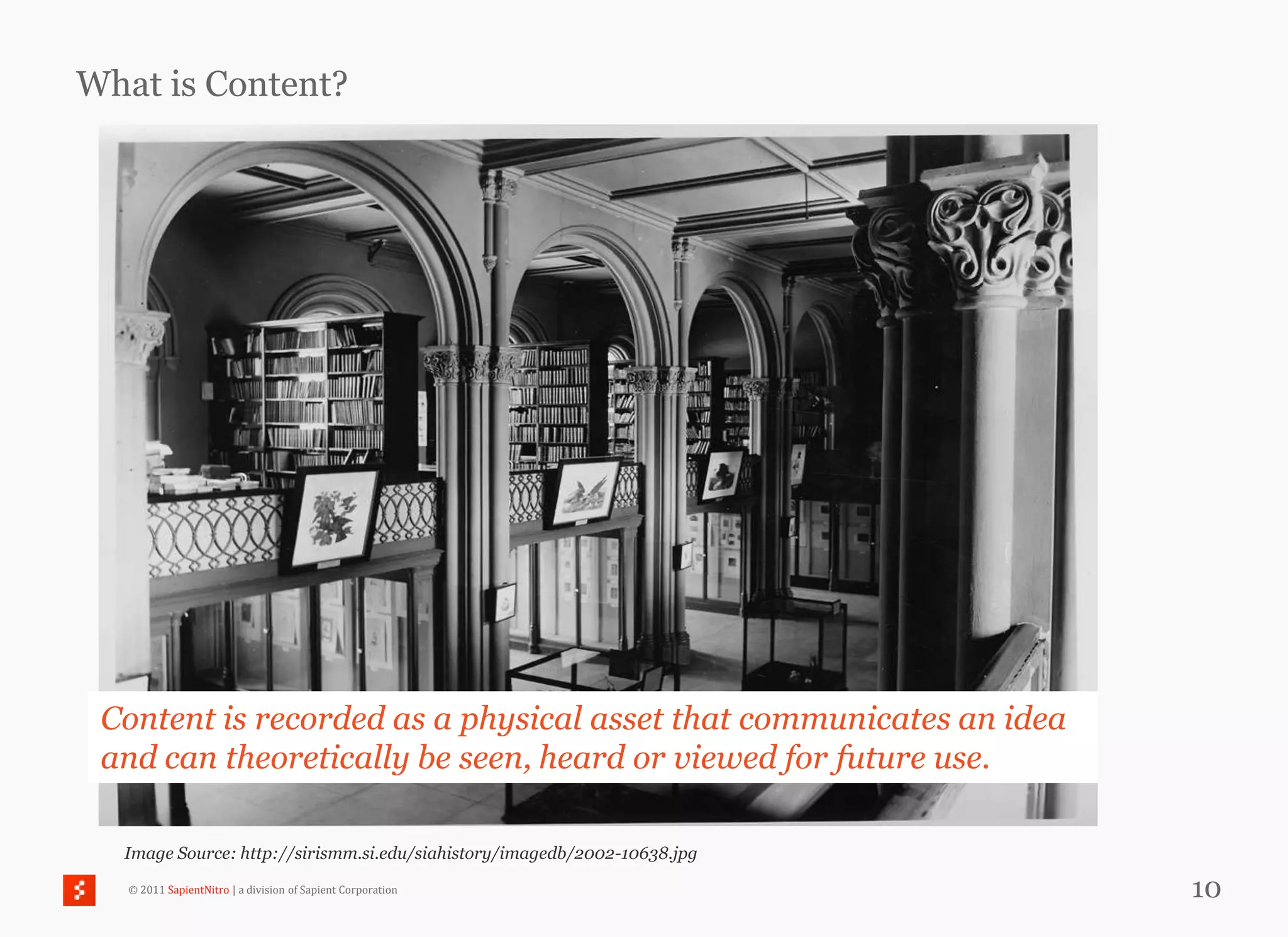 What is Content?




 Content is recorded as a physical asset that communicates an idea
 and can theoretically be seen, heard or viewed for future use.

  Image Source: http://sirismm.si.edu/siahistory/imagedb/2002-10638.jpg

   © 2011 SapientNitro | a division of Sapient Corporation                10
 