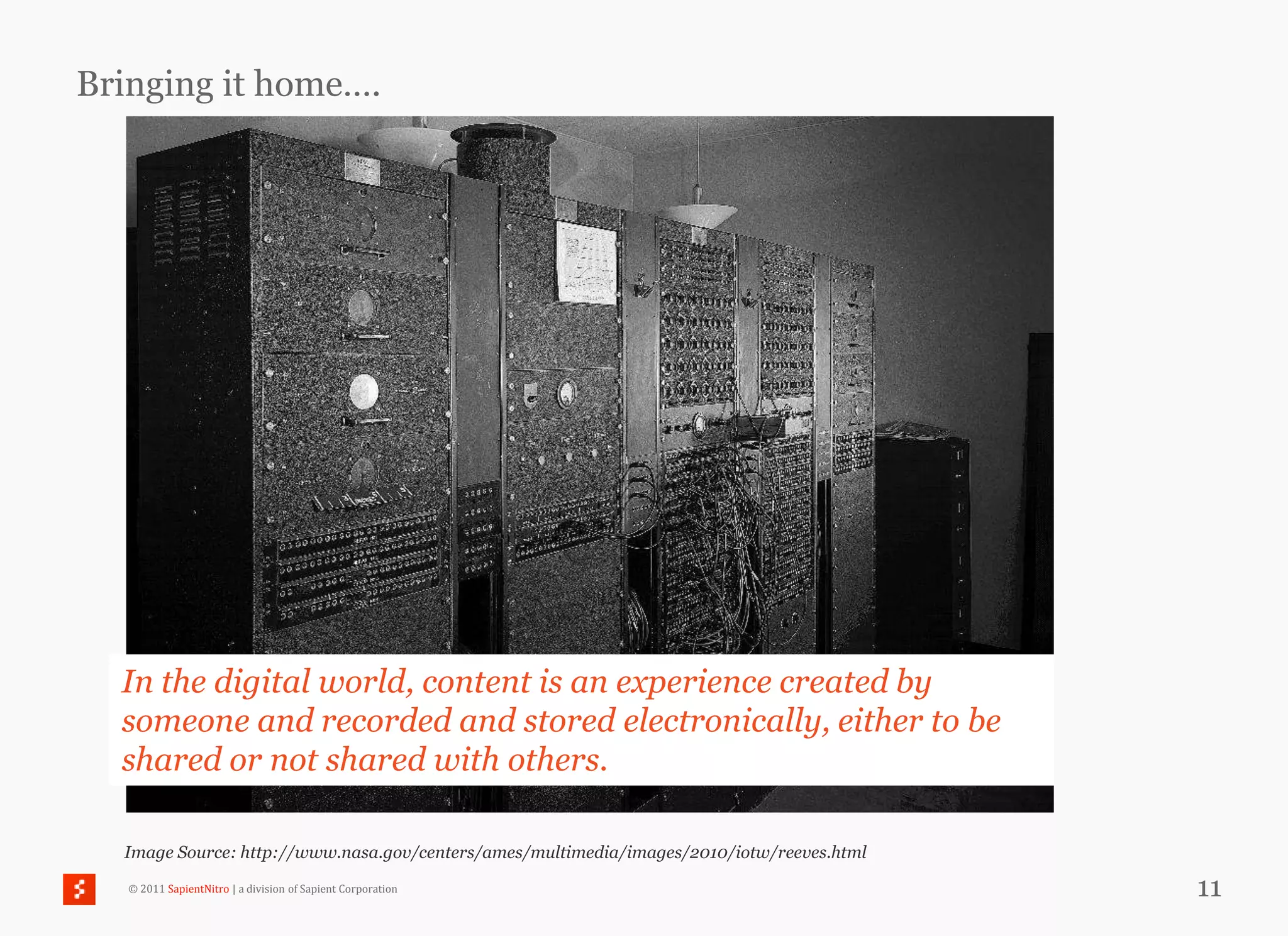 Bringing it home….




  In the digital world, content is an experience created by
  someone and recorded and stored electronically, either to be
  shared or not shared with others.

  Image Source: http://www.nasa.gov/centers/ames/multimedia/images/2010/iotw/reeves.html

   © 2011 SapientNitro | a division of Sapient Corporation                                 11
 