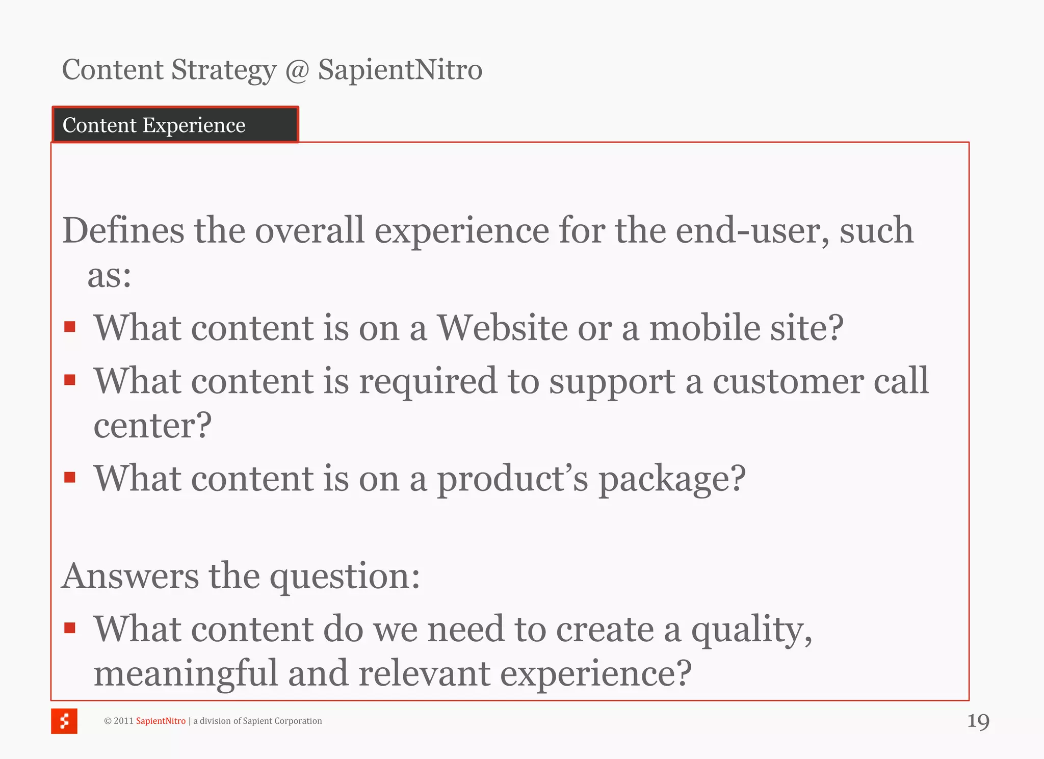 Content Strategy @ SapientNitro
Content Experience




Defines the overall experience for the end-user, such
  as:
 What content is on a Website or a mobile site?
 What content is required to support a customer call
  center?
 What content is on a product‘s package?

Answers the question:
 What content do we need to create a quality,
  meaningful and relevant experience?
    © 2011 SapientNitro | a division of Sapient Corporation   19
 