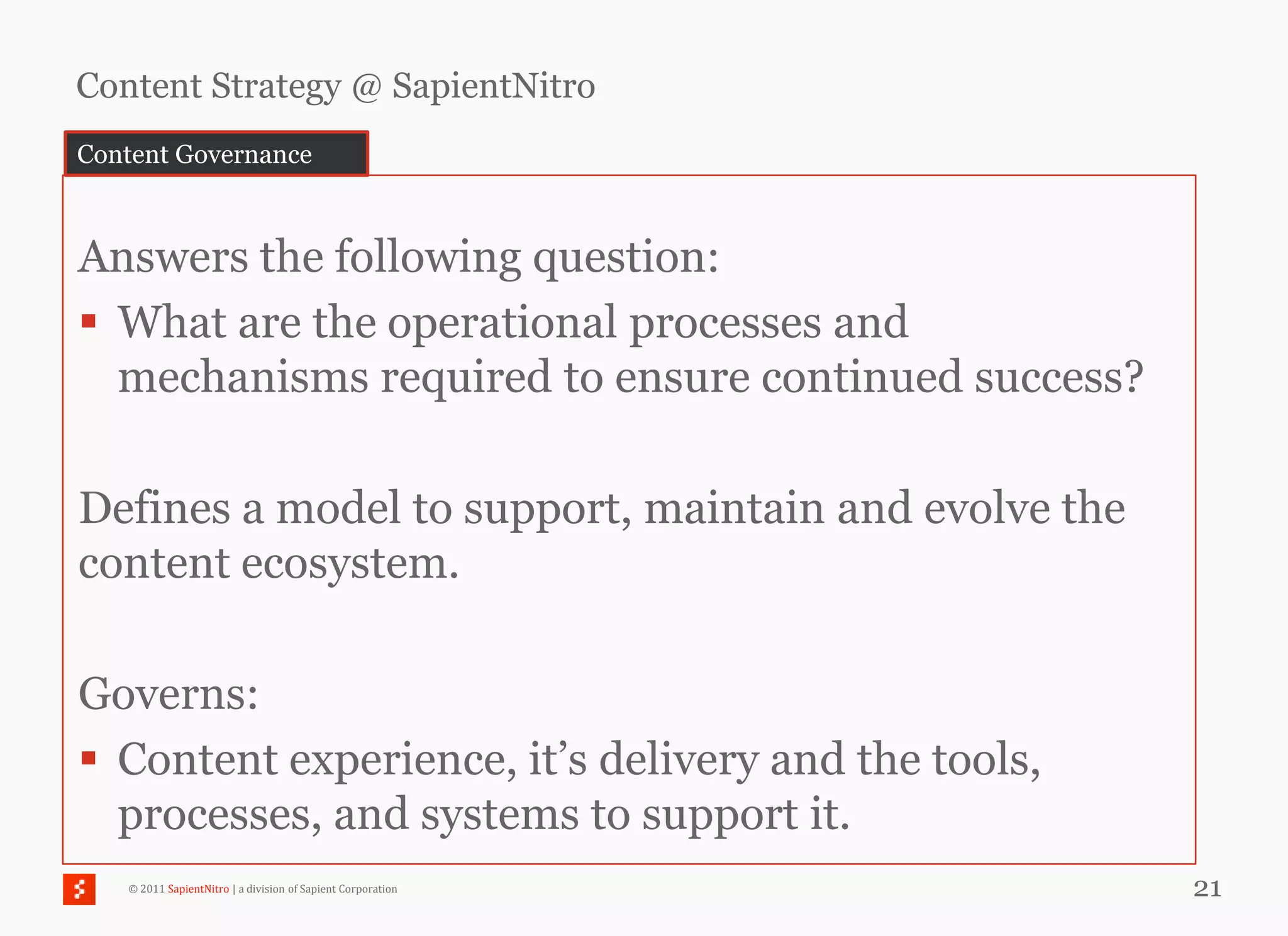 Content Strategy @ SapientNitro
Content Governance



Answers the following question:
 What are the operational processes and
  mechanisms required to ensure continued success?

Defines a model to support, maintain and evolve the
content ecosystem.

Governs:
 Content experience, it‘s delivery and the tools,
  processes, and systems to support it.
   © 2011 SapientNitro | a division of Sapient Corporation   21
 