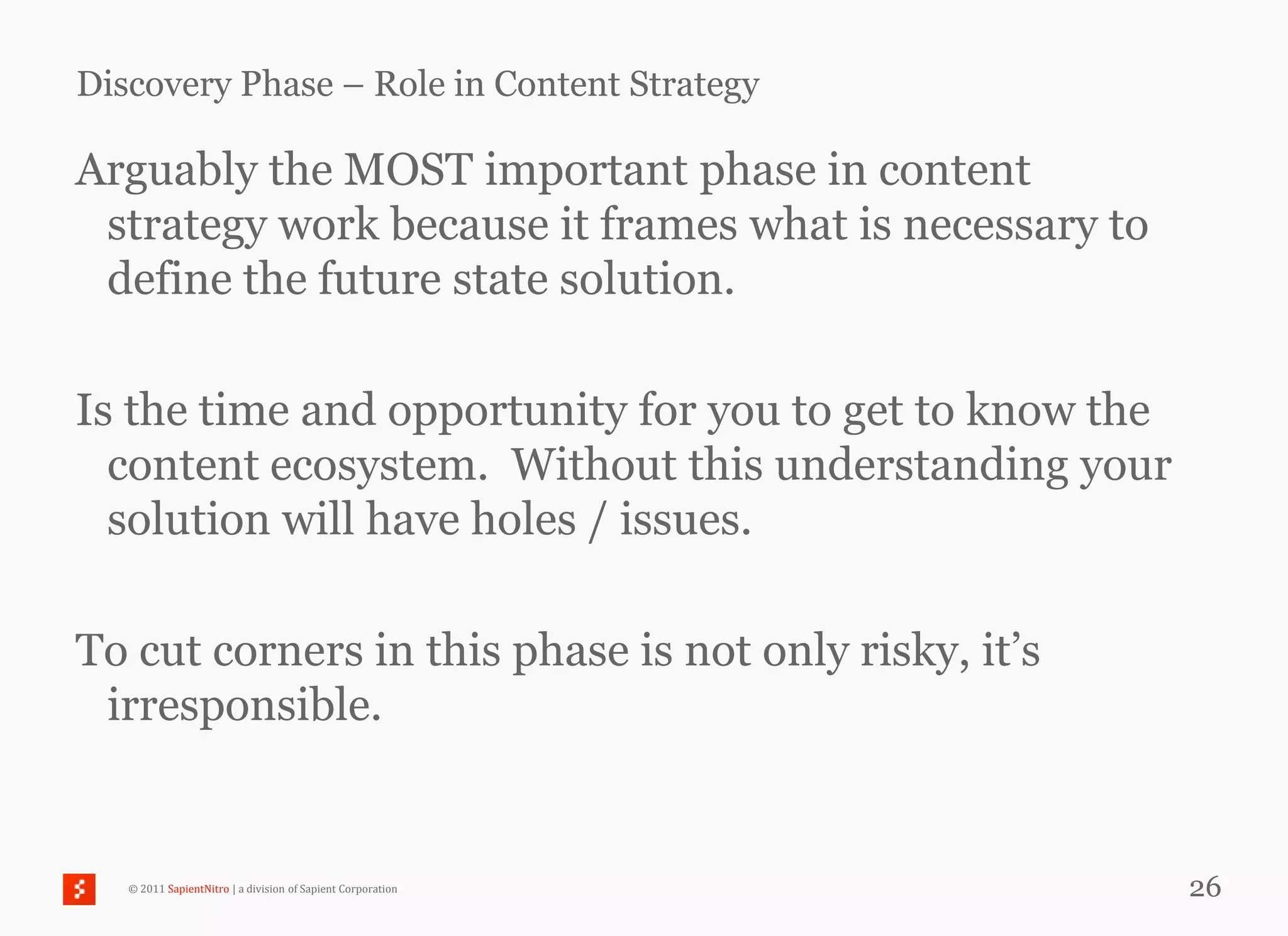 Discovery Phase – Role in Content Strategy

Arguably the MOST important phase in content
 strategy work because it frames what is necessary to
 define the future state solution.

Is the time and opportunity for you to get to know the
  content ecosystem. Without this understanding your
  solution will have holes / issues.

To cut corners in this phase is not only risky, it‘s
 irresponsible.


   © 2011 SapientNitro | a division of Sapient Corporation   26
 