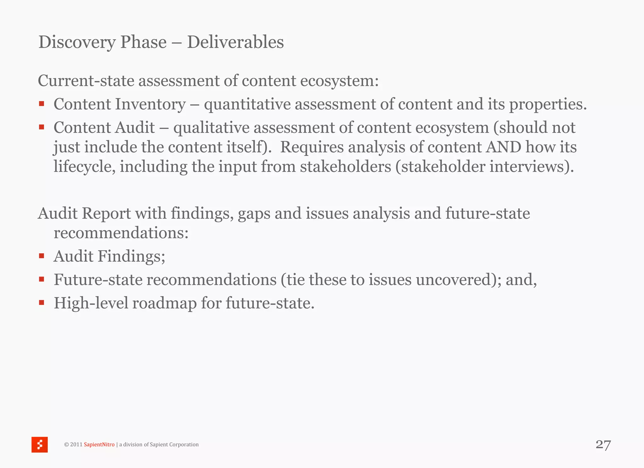 Discovery Phase – Deliverables

Current-state assessment of content ecosystem:
 Content Inventory – quantitative assessment of content and its properties.
 Content Audit – qualitative assessment of content ecosystem (should not
  just include the content itself). Requires analysis of content AND how its
  lifecycle, including the input from stakeholders (stakeholder interviews).

Audit Report with findings, gaps and issues analysis and future-state
  recommendations:
 Audit Findings;
 Future-state recommendations (tie these to issues uncovered); and,
 High-level roadmap for future-state.




   © 2011 SapientNitro | a division of Sapient Corporation                     27
 