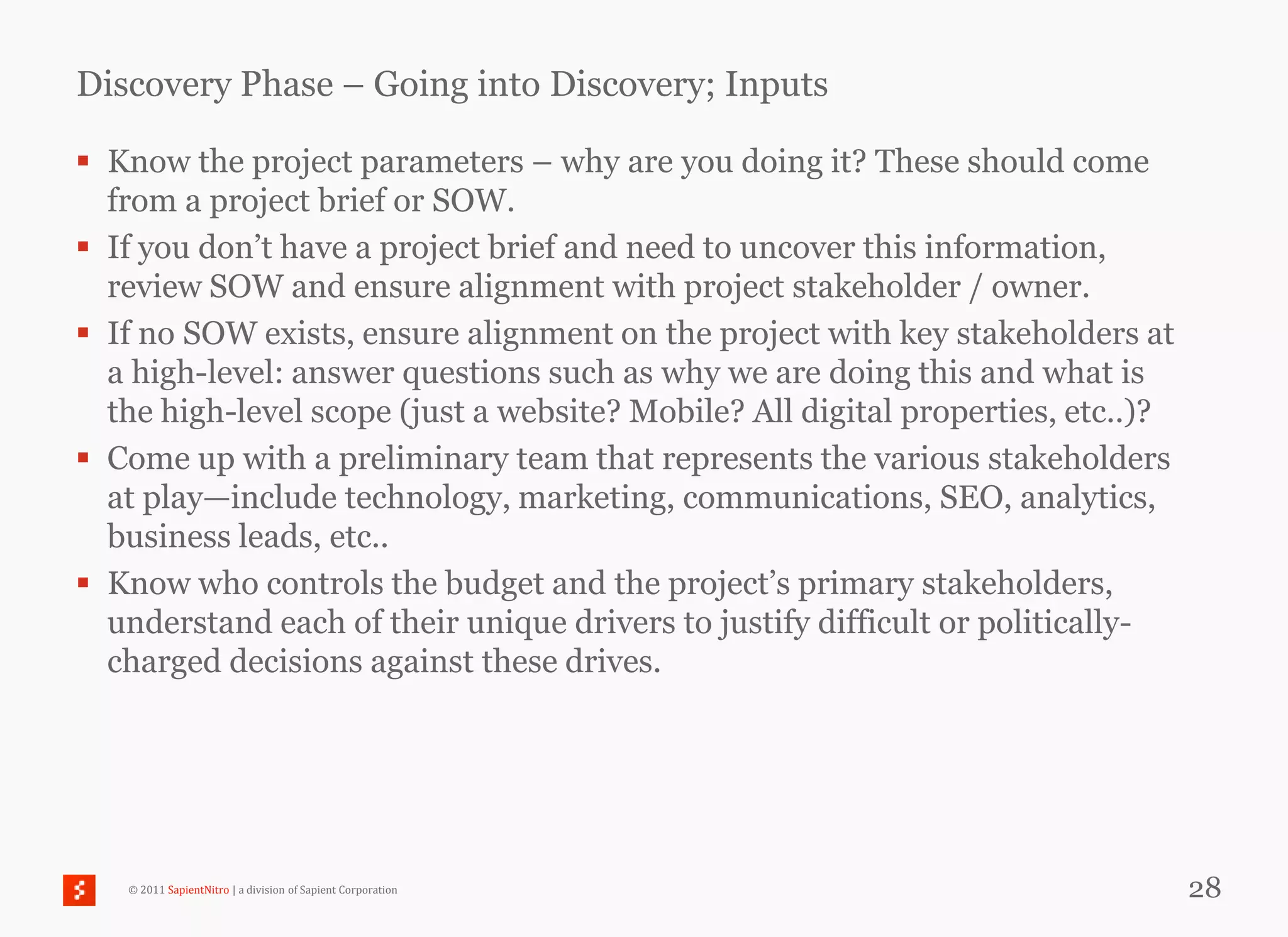 Discovery Phase – Going into Discovery; Inputs

 Know the project parameters – why are you doing it? These should come
  from a project brief or SOW.
 If you don‘t have a project brief and need to uncover this information,
  review SOW and ensure alignment with project stakeholder / owner.
 If no SOW exists, ensure alignment on the project with key stakeholders at
  a high-level: answer questions such as why we are doing this and what is
  the high-level scope (just a website? Mobile? All digital properties, etc..)?
 Come up with a preliminary team that represents the various stakeholders
  at play—include technology, marketing, communications, SEO, analytics,
  business leads, etc..
 Know who controls the budget and the project‘s primary stakeholders,
  understand each of their unique drivers to justify difficult or politically-
  charged decisions against these drives.




   © 2011 SapientNitro | a division of Sapient Corporation                        28
 
