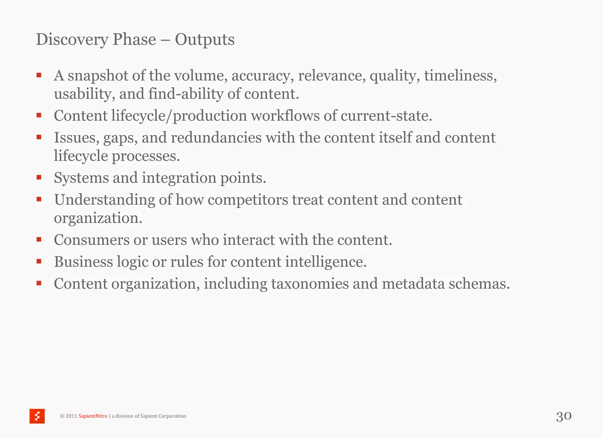 Discovery Phase – Outputs

 A snapshot of the volume, accuracy, relevance, quality, timeliness,
  usability, and find-ability of content.
 Content lifecycle/production workflows of current-state.
 Issues, gaps, and redundancies with the content itself and content
  lifecycle processes.
 Systems and integration points.
 Understanding of how competitors treat content and content
  organization.
 Consumers or users who interact with the content.
 Business logic or rules for content intelligence.
 Content organization, including taxonomies and metadata schemas.




   © 2011 SapientNitro | a division of Sapient Corporation              30
 