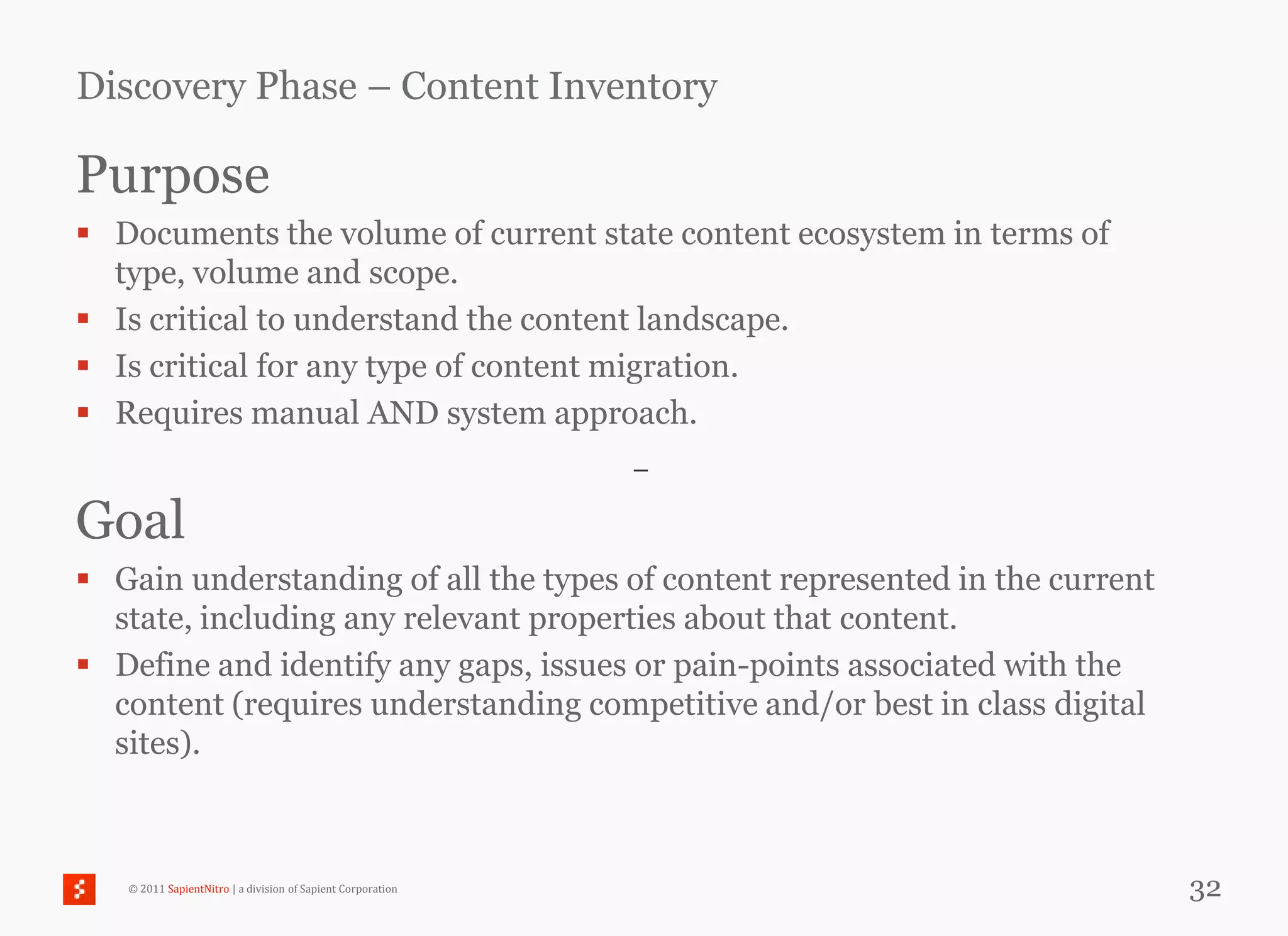 Discovery Phase – Content Inventory

Purpose
 Documents the volume of current state content ecosystem in terms of
  type, volume and scope.
 Is critical to understand the content landscape.
 Is critical for any type of content migration.
 Requires manual AND system approach.
                                                             –

Goal
 Gain understanding of all the types of content represented in the current
  state, including any relevant properties about that content.
 Define and identify any gaps, issues or pain-points associated with the
  content (requires understanding competitive and/or best in class digital
  sites).



   © 2011 SapientNitro | a division of Sapient Corporation                    32
 