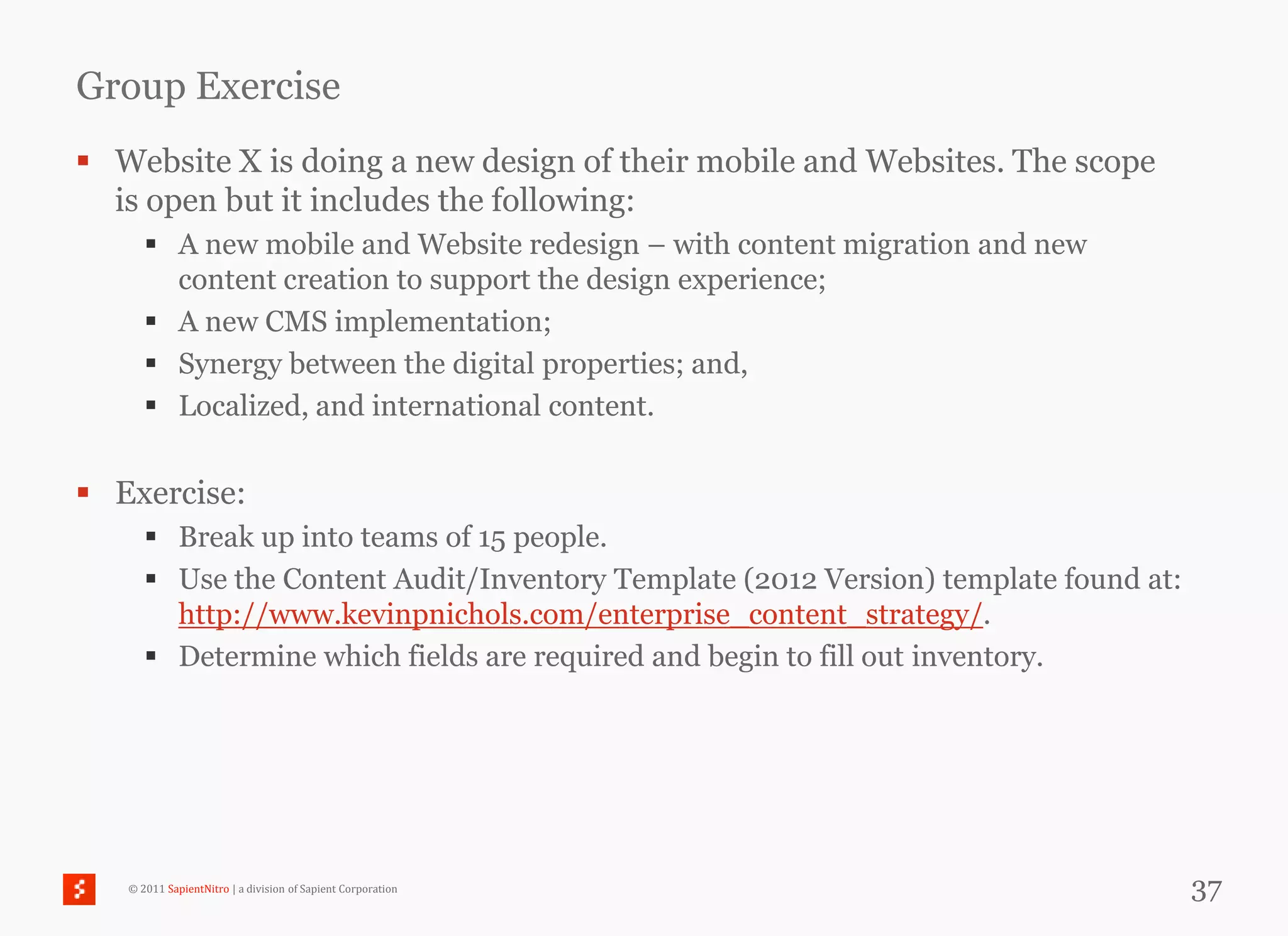 Group Exercise
 Website X is doing a new design of their mobile and Websites. The scope
  is open but it includes the following:
       A new mobile and Website redesign – with content migration and new
        content creation to support the design experience;
       A new CMS implementation;
       Synergy between the digital properties; and,
       Localized, and international content.


 Exercise:
       Break up into teams of 15 people.
       Use the Content Audit/Inventory Template (2012 Version) template found at:
        http://www.kevinpnichols.com/enterprise_content_strategy/.
       Determine which fields are required and begin to fill out inventory.




   © 2011 SapientNitro | a division of Sapient Corporation                           37
 
