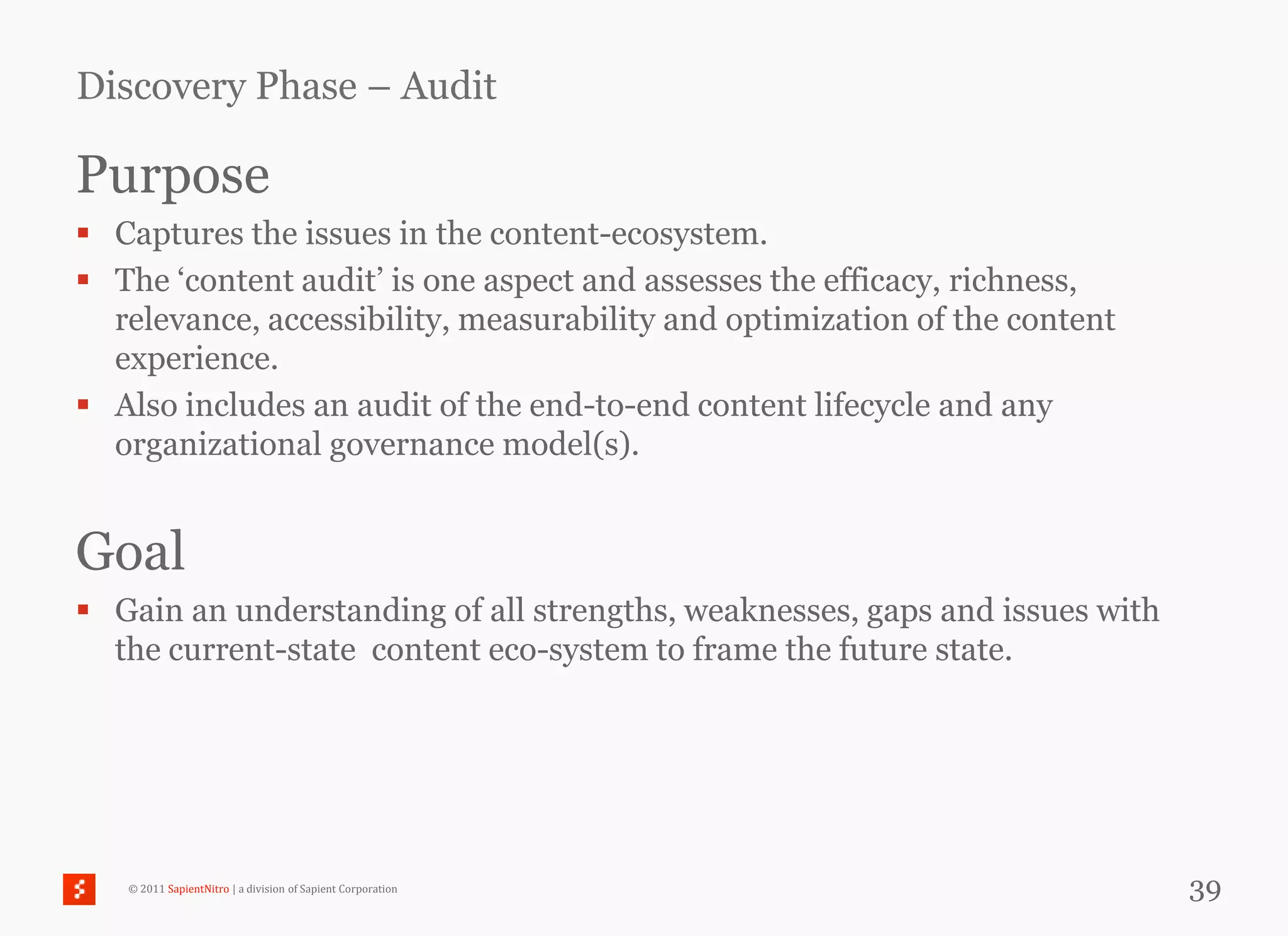 Discovery Phase – Audit

Purpose
 Captures the issues in the content-ecosystem.
 The ‗content audit‘ is one aspect and assesses the efficacy, richness,
  relevance, accessibility, measurability and optimization of the content
  experience.
 Also includes an audit of the end-to-end content lifecycle and any
  organizational governance model(s).


Goal
 Gain an understanding of all strengths, weaknesses, gaps and issues with
  the current-state content eco-system to frame the future state.




   © 2011 SapientNitro | a division of Sapient Corporation                   39
 