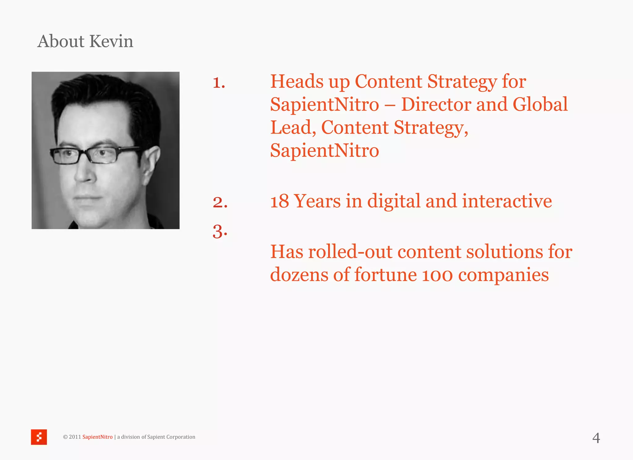 About Kevin

                                                            1.   Heads up Content Strategy for
                                                                 SapientNitro – Director and Global
                                                                 Lead, Content Strategy,
                                                                 SapientNitro

                                                            2.   18 Years in digital and interactive
                                                            3.
                                                                 Has rolled-out content solutions for
                                                                 dozens of fortune 100 companies




  © 2011 SapientNitro | a division of Sapient Corporation                                               4
 