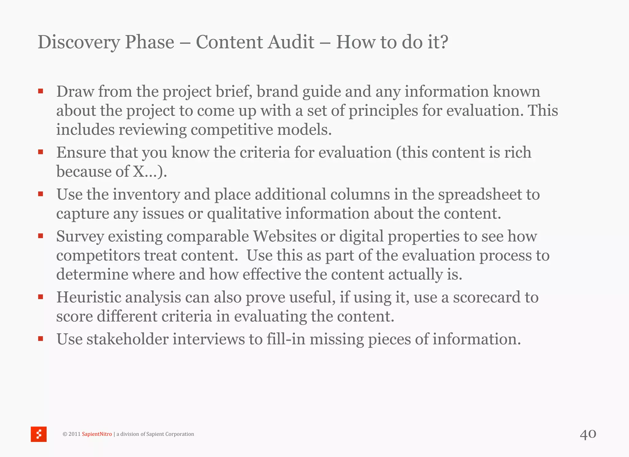 Discovery Phase – Content Audit – How to do it?

 Draw from the project brief, brand guide and any information known
  about the project to come up with a set of principles for evaluation. This
  includes reviewing competitive models.
 Ensure that you know the criteria for evaluation (this content is rich
  because of X…).
 Use the inventory and place additional columns in the spreadsheet to
  capture any issues or qualitative information about the content.
 Survey existing comparable Websites or digital properties to see how
  competitors treat content. Use this as part of the evaluation process to
  determine where and how effective the content actually is.
 Heuristic analysis can also prove useful, if using it, use a scorecard to
  score different criteria in evaluating the content.
 Use stakeholder interviews to fill-in missing pieces of information.




   © 2011 SapientNitro | a division of Sapient Corporation                     40
 
