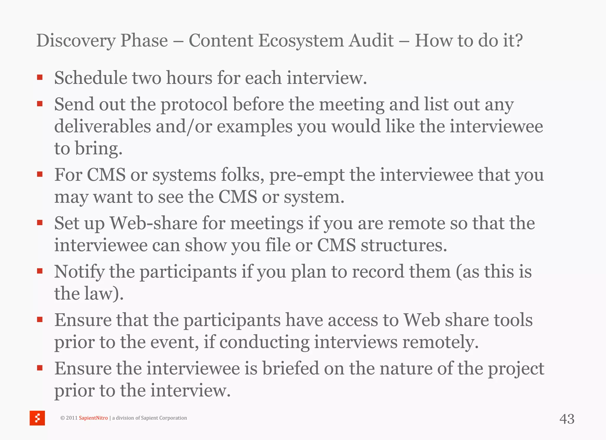 Discovery Phase – Content Ecosystem Audit – How to do it?

 Schedule two hours for each interview.
 Send out the protocol before the meeting and list out any
  deliverables and/or examples you would like the interviewee
  to bring.
 For CMS or systems folks, pre-empt the interviewee that you
  may want to see the CMS or system.
 Set up Web-share for meetings if you are remote so that the
  interviewee can show you file or CMS structures.
 Notify the participants if you plan to record them (as this is
  the law).
 Ensure that the participants have access to Web share tools
  prior to the event, if conducting interviews remotely.
 Ensure the interviewee is briefed on the nature of the project
  prior to the interview.
   © 2011 SapientNitro | a division of Sapient Corporation         43
 