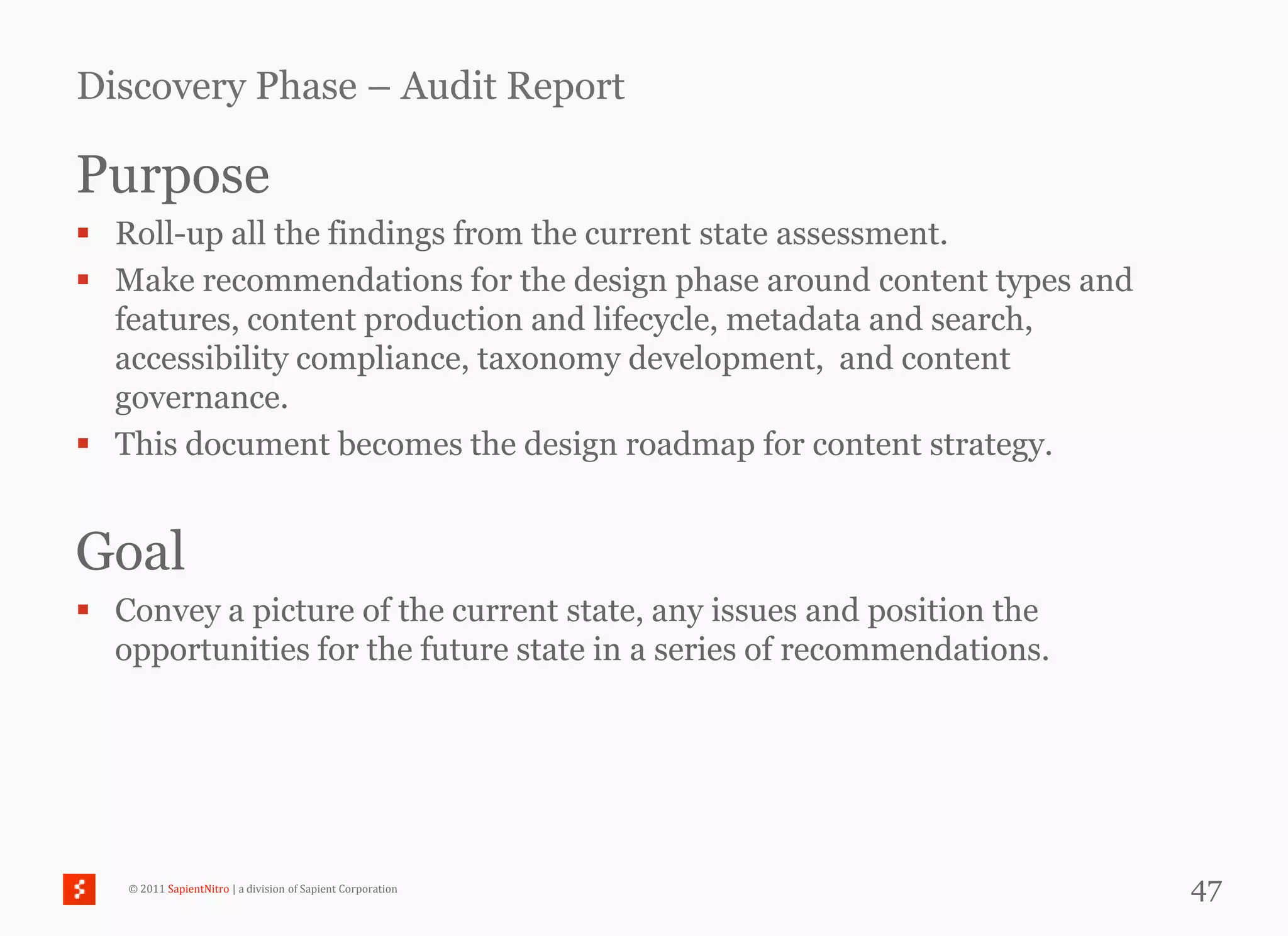 Discovery Phase – Audit Report

Purpose
 Roll-up all the findings from the current state assessment.
 Make recommendations for the design phase around content types and
  features, content production and lifecycle, metadata and search,
  accessibility compliance, taxonomy development, and content
  governance.
 This document becomes the design roadmap for content strategy.


Goal
 Convey a picture of the current state, any issues and position the
  opportunities for the future state in a series of recommendations.




   © 2011 SapientNitro | a division of Sapient Corporation             47
 