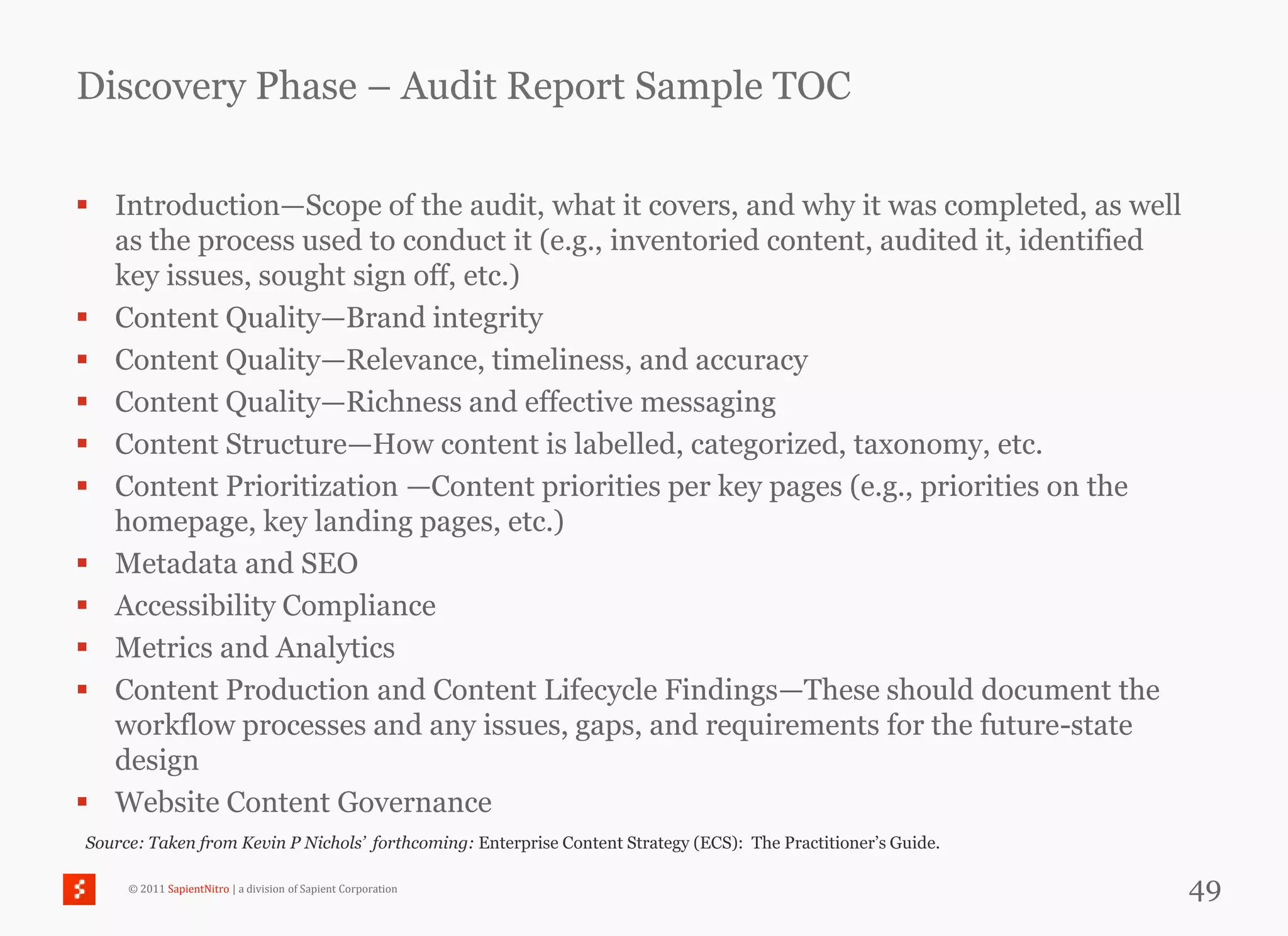 Discovery Phase – Audit Report Sample TOC

 Introduction—Scope of the audit, what it covers, and why it was completed, as well
  as the process used to conduct it (e.g., inventoried content, audited it, identified
  key issues, sought sign off, etc.)
 Content Quality—Brand integrity
 Content Quality—Relevance, timeliness, and accuracy
 Content Quality—Richness and effective messaging
 Content Structure—How content is labelled, categorized, taxonomy, etc.
 Content Prioritization —Content priorities per key pages (e.g., priorities on the
  homepage, key landing pages, etc.)
 Metadata and SEO
 Accessibility Compliance
 Metrics and Analytics
 Content Production and Content Lifecycle Findings—These should document the
  workflow processes and any issues, gaps, and requirements for the future-state
  design
 Website Content Governance
Source: Taken from Kevin P Nichols’ forthcoming: Enterprise Content Strategy (ECS): The Practitioner‘s Guide.

     © 2011 SapientNitro | a division of Sapient Corporation                                                    49
 