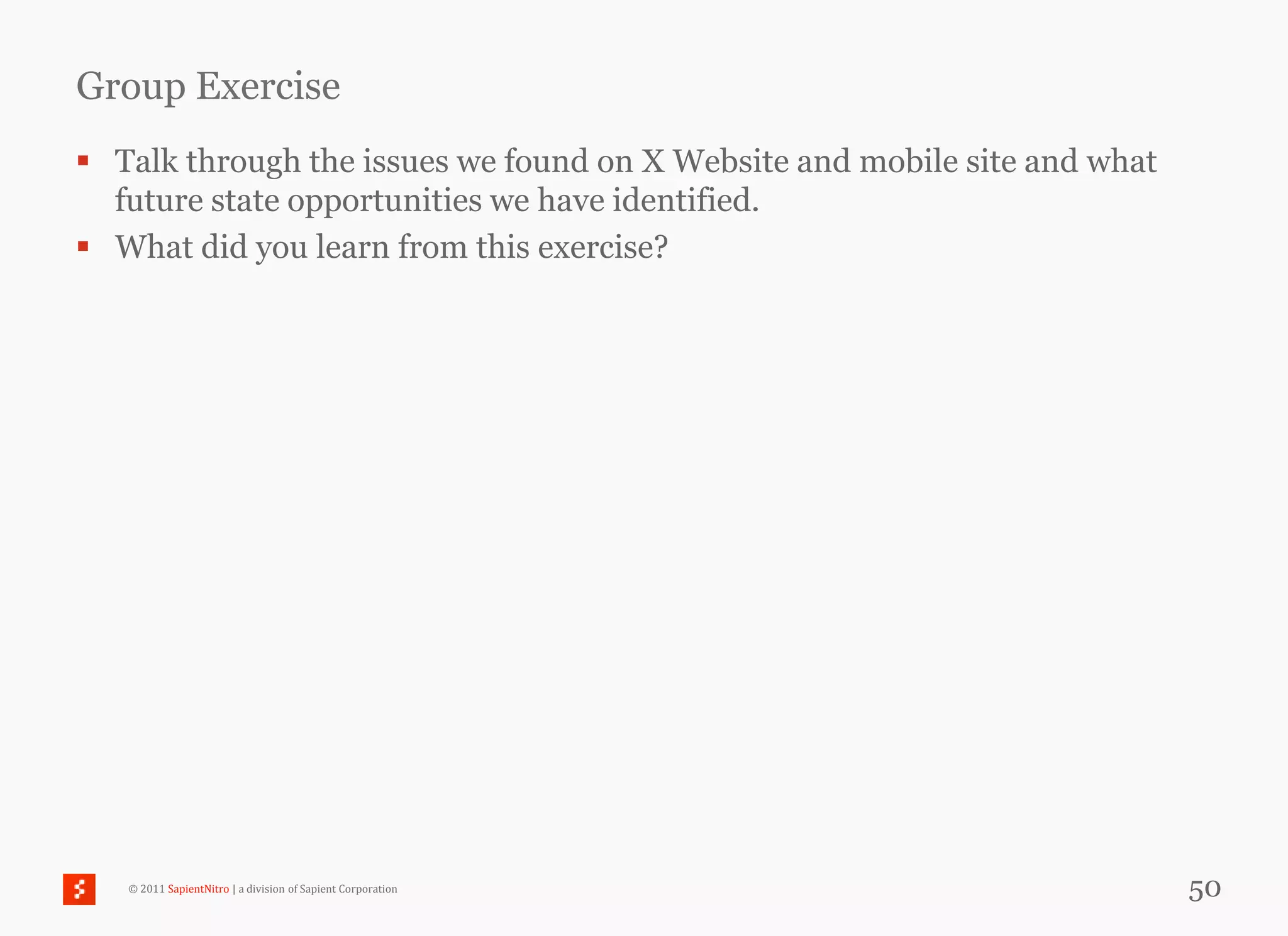 Group Exercise
 Talk through the issues we found on X Website and mobile site and what
  future state opportunities we have identified.
 What did you learn from this exercise?




   © 2011 SapientNitro | a division of Sapient Corporation                 50
 