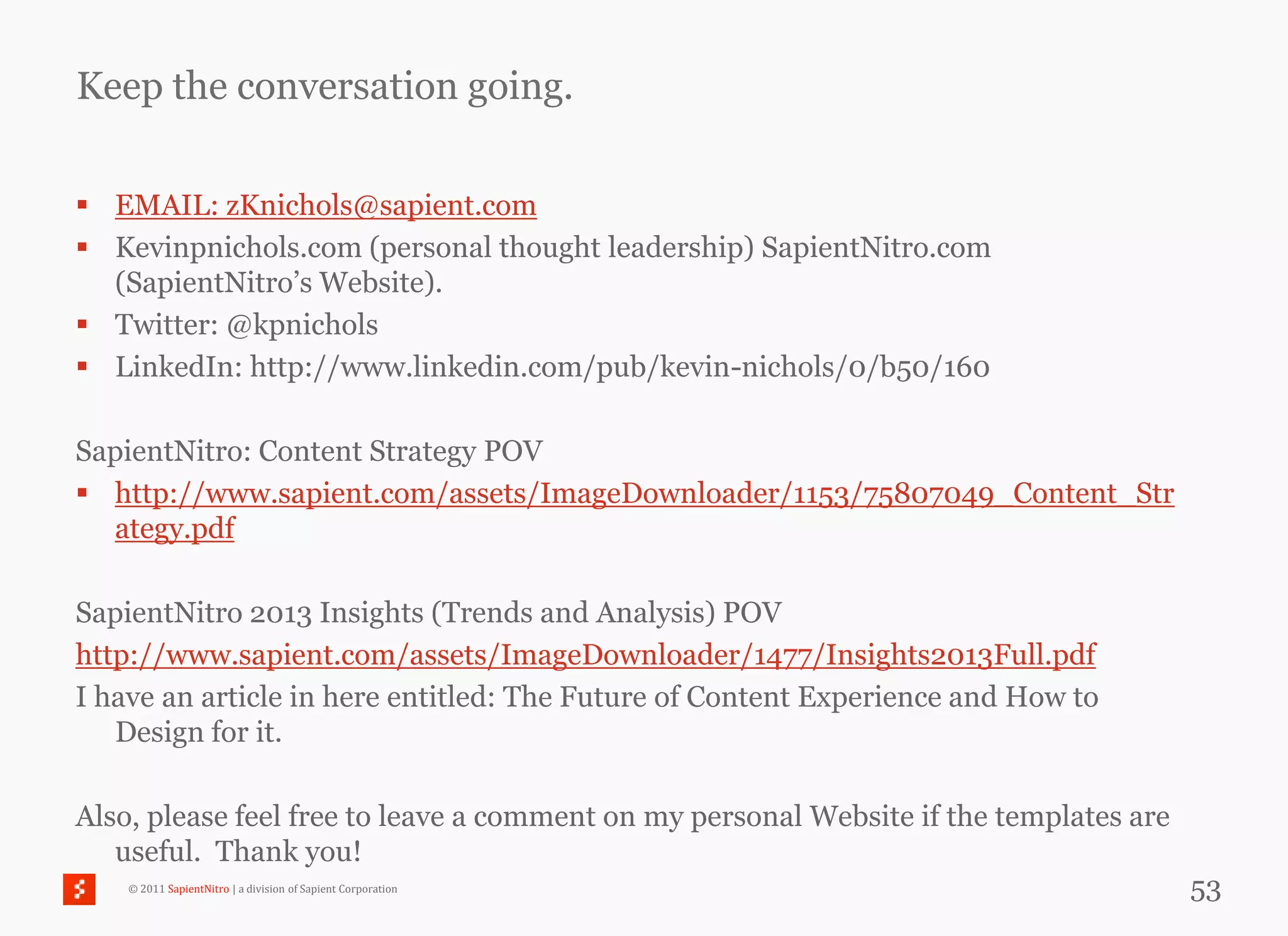 Keep the conversation going.

 EMAIL: zKnichols@sapient.com
 Kevinpnichols.com (personal thought leadership) SapientNitro.com
  (SapientNitro‘s Website).
 Twitter: @kpnichols
 LinkedIn: http://www.linkedin.com/pub/kevin-nichols/0/b50/160

SapientNitro: Content Strategy POV
 http://www.sapient.com/assets/ImageDownloader/1153/75807049_Content_Str
  ategy.pdf

SapientNitro 2013 Insights (Trends and Analysis) POV
http://www.sapient.com/assets/ImageDownloader/1477/Insights2013Full.pdf
I have an article in here entitled: The Future of Content Experience and How to
   Design for it.

Also, please feel free to leave a comment on my personal Website if the templates are
   useful. Thank you!
    © 2011 SapientNitro | a division of Sapient Corporation                             53
 
