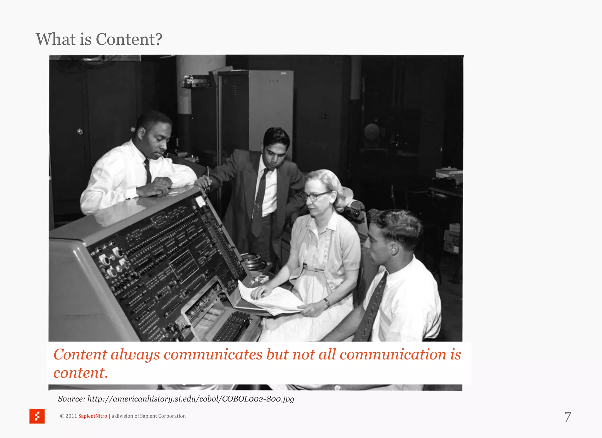What is Content?




  Content always communicates but not all communication is
  content.
  Source: http://americanhistory.si.edu/cobol/COBOL002-800.jpg

   © 2011 SapientNitro | a division of Sapient Corporation       7
 