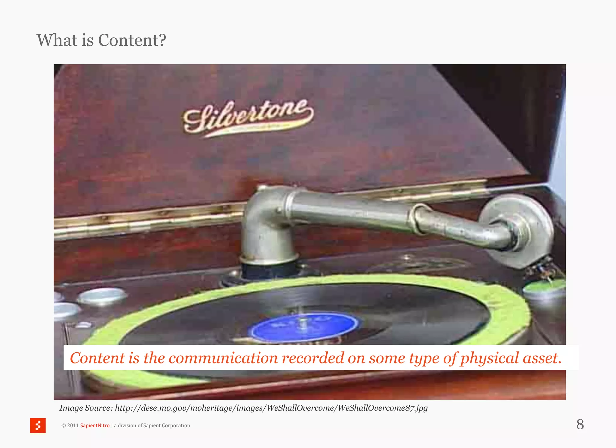 What is Content?




      Content is the communication recorded on some type of physical asset.


  Image Source: http://dese.mo.gov/moheritage/images/WeShallOvercome/WeShallOvercome87.jpg

   © 2011 SapientNitro | a division of Sapient Corporation                                   8
 