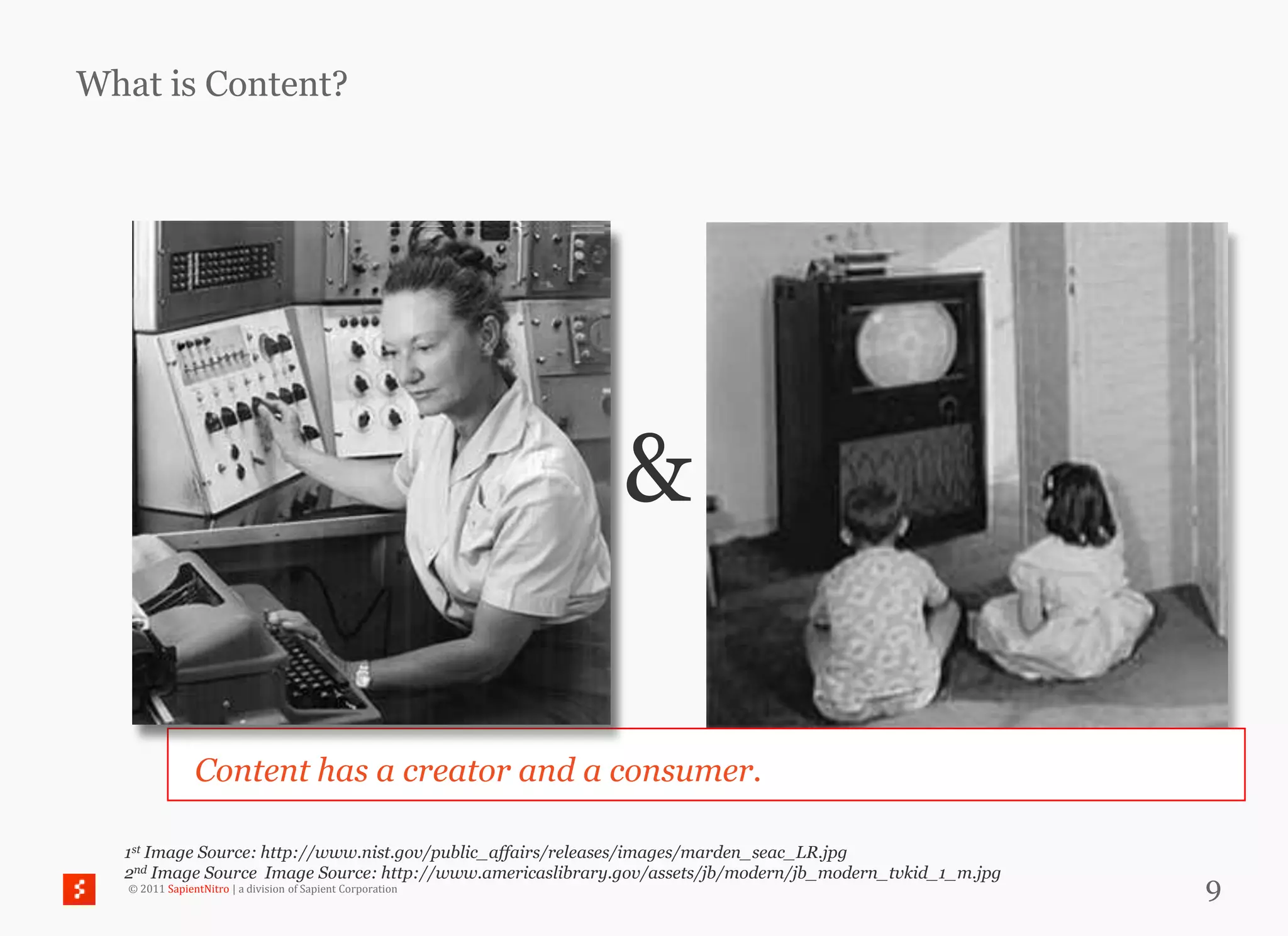 What is Content?




                                                             &

                Content has a creator and a consumer.

  1st Image Source: http://www.nist.gov/public_affairs/releases/images/marden_seac_LR.jpg
  2nd Image Source Image Source: http://www.americaslibrary.gov/assets/jb/modern/jb_modern_tvkid_1_m.jpg
   © 2011 SapientNitro | a division of Sapient Corporation                                                 9
 