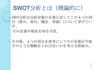SWOT分析とは（理論的に）
 SWOT分析は分析対象の企業に対してこの４つの項
目（強み、弱み、機会、脅威）について挙げてい
き、
その企業の現状を知る手段。
 その後、４つの項目を参考にしてその企業が今後
どのような戦略をとれば良いかを考える枠組み。
1
3
 
