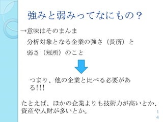 強みと弱みってなにもの？
→意味はそのまんま
分析対象となる企業の強さ（長所）と
弱さ（短所）のこと
1
4
つまり、他の企業と比べる必要があ
る!!!
たとえば、ほかの企業よりも技術力が高いとか、
資産や人財が多いとか。
 