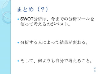 まとめ（？）
 SWOT分析は、今までの分析ツールを
使って考えるのがベスト。
 分析する人によって結果が変わる。
 そして、何よりも自分で考えること。
2
0
 