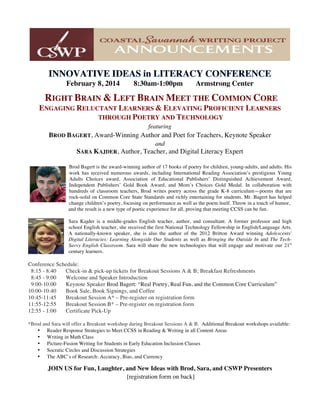 February 8, 2014 8:30am-1:00pm Armstrong Center
RIGHT BRAIN & LEFT BRAIN MEET THE COMMON CORE
ENGAGING RELUCTANT LEARNERS & ELEVATING PROFICIENT LEARNERS
THROUGH POETRY AND TECHNOLOGY
featuring
BROD BAGERT, Award-Winning Author and Poet for Teachers, Keynote Speaker
and
SARA KAJDER, Author, Teacher, and Digital Literacy Expert
Brod Bagert is the award-winning author of 17 books of poetry for children, young-adults, and adults. His
work has received numerous awards, including International Reading Association’s prestigious Young
Adults Choices award, Association of Educational Publishers’ Distinguished Achievement Award,
Independent Publishers’ Gold Book Award, and Mom’s Choices Gold Medal. In collaboration with
hundreds of classroom teachers, Brod writes poetry across the grade K-8 curriculum—poems that are
rock-solid on Common Core State Standards and richly entertaining for students. Mr. Bagert has helped
change children’s poetry, focusing on performance as well as the poem itself. Throw in a touch of humor,
and the result is a new type of poetic experience for all, proving that meeting CCSS can be fun.
Sara Kajder is a middle-grades English teacher, author, and consultant. A former professor and high
school English teacher, she received the first National Technology Fellowship in English/Language Arts.
A nationally-known speaker, she is also the author of the 2012 Britton Award winning Adolescents'
Digital Literacies: Learning Alongside Our Students as well as Bringing the Outside In and The Tech-
Savvy English Classroom. Sara will share the new technologies that will engage and motivate our 21st
century learners.
Conference Schedule:
8:15 - 8:40 Check-in & pick-up tickets for Breakout Sessions A & B; Breakfast Refreshments
8:45 - 9:00 Welcome and Speaker Introduction
9:00-10:00 Keynote Speaker Brod Bagert: “Real Poetry, Real Fun, and the Common Core Curriculum”
10:00-10:40 Book Sale, Book Signings, and Coffee
10:45-11:45 Breakout Session A* – Pre-register on registration form
11:55-12:55 Breakout Session B* – Pre-register on registration form
12:55 - 1:00 Certificate Pick-Up
*Brod and Sara will offer a Breakout workshop during Breakout Sessions A & B. Additional Breakout workshops available:
• Reader Response Strategies to Meet CCSS in Reading & Writing in all Content Areas
• Writing in Math Class
• Picture-Fusion Writing for Students in Early Education Inclusion Classes
• Socratic Circles and Discussion Strategies
• The ABC’s of Research: Accuracy, Bias, and Currency
JOIN US for Fun, Laughter, and New Ideas with Brod, Sara, and CSWP Presenters
[registration form on back]
 