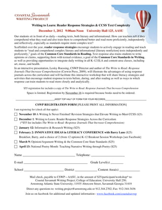 Writing to Learn: Reader Response Strategies & CCSS Text Complexity
                        December 1, 2012 9:00am-Noon University Hall 125, AASU
Our students sit in front of us daily—reading texts, both literary and informational. How can teachers tell if they
comprehend what they read and also train them to comprehend better and read more proficiently, independently
and reflectively, especially as standards require more complex text?
Scaffolded over the year, reader response strategies encourage students to actively engage in reading and teach
students to “read and comprehend complex literary and informational [literary nonfiction] texts independently and
proficiently,” goals of the Common Core Standards in Reading. Text response also trains students to write
opinions or claims, supporting them with textual evidence, a goal of the Common Core Standards in Writing,
as well as providing opportunities to integrate daily writing in all K-12 ELA and content-area classes, including
art, music, and health.
In an interactive presentation, Lesley Roessing, CSWP Director and author of The Write to Read: Response
Journals That Increase Comprehension (Corwin Press, 2009), will illustrate the advantages of using response
journals across the curriculum and will facilitate this interactive workshop that will share literacy strategies and
activities that encourage student response to texts before, during, and after reading as well as ways in which
response can train students to read more closely and analytically.

         $55 registration fee includes a copy of The Write to Read: Response Journals That Increase Comprehension
            Space is limited. Registration by November 16 is required because books need to be ordered.

 _________________________________(KEEP TOP HALF OF FORM FOR YOUR RECORDS___________________________________

                    CSWP REGISTRATION FORM [PLEASE PRINT ALL INFORMATION]
I am registering for (check all that apply):
 November 10 A Writing Is Never Finished! Revision Strategies that Elevate Writing to Meet CCSS ($25)
 December 1: Writing to Learn: Reader Response Strategies Across the Curriculum
   (*$55 fee includes The Write to Read: Response Journals That Increase Comprehension)
 January 12: Informative & Research Writing ($25)
 February 2: INNOVATIVE IDEAS in LITERACY CONFERENCE with Barry Lane ($25)
    Breakfast, Barry, and a choice of 2 (from 12 options) K-12 Breakout Session Workshops [see Facebook]
 March 9: Opinion/Argument Writing & the Common Core State Standards ($25)
 April 13: National Poetry Month: Teaching Narrative Writing through Poetry ($25)

Name _________________________________ Telephone: _____________________

E-mail ________________________________________ Grade Level(s) ________

School _________________________ District ______________ Content Area(s) _____________

               Mail check, payable to CSWP—AASU, in the amount of $25/participant/workshop* to:
                   Coastal Savannah Writing Project; College of Education; University Hall 250;
               Armstrong Atlantic State University; 11935 Abercorn Street, Savannah Georgia 31419
            Direct any questions to: writing.project@armstrong.edu or 912.344.2702; Fax: 912-344-3436
           Join us on facebook for additional and updated information : www.facebook.com/coastalsavwp
 