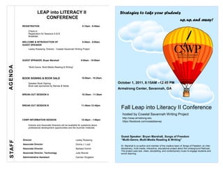 LEAP into LITERACY II                                             Strategies to take your students
                           CONFERENCE
                                                                                                                                                     up, up, and away!
          REGISTRATION                                                8:15am - 8:45am

               Check-in
               Registration for Sessions A & B
               Breakfast

          WELCOME & INTRODUCTION OF                                   8:45am - 9:00am
          GUEST SPEAKER
               Lesley Roessing, Director, Coastal Savannah Writing Project



          GUEST SPRAKER, Bryan Marshall                             9:00am - 10:00am
AGEND A




               “Multi-Genre, Multi-Media Reading & Writing”



          BOOK SIGNING & BOOK SALE                                   10:00am - 10:25am

               Speaker Book Signing                                                      October 1, 2011, 8:15AM –12:45 PM
               Book sale sponsored by Barnes & Noble
                                                                                         Armstrong Center, Savannah, GA
          BREAK-OUT SESSION A                                        10:30am - 11:30am




                                                                                          Fall Leap into Literacy II Conference
          BREAK-OUT SESSION B                                        11:45am-12:45pm


                                                                                           hosted by Coastal Savannah Writing Project
                                                                                           http://cswp.armstrong.edu
          CSWP INFORMATION SESSION                                   12:45pm - 1:00pm
                                                                                           https://facebook.com/coastalsavwp
               Director and Associate Directors will be available for questions about
               professional development opportunities and the Summer Institutes.


                                                                                          Guest Speaker: Bryan Marshall, Songs of Freedom
          Director                                             Lesley Roessing            “Multi-Genre, Multi-Media Reading & Writing”
S TAF F




          Associate Director                                   Donna J. Loyd
                                                                                          Dr. Marshall is co-author and member of the creative team of Songs of Freedom, an inter-
          Associate Director                                   Barbara Grimm              disciplinary, multi-media, interactive, educational project about the Underground Railroad.
                                                                                          The project uses text, video, storytelling, and contemporary music to engage students and
          Associate Director, Technology                       Julie Warner               enrich learning.
          Administrative Assistant                             Carmen Singleton
 