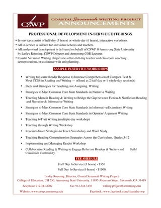 PROFESSIONAL DEVELOPMENT IN-SERVICE OFFERINGS
• In-services consist of half-day (3 hours) or whole-day (6 hours), interactive workshops.
• All in-service is tailored for individual schools and teachers.
• All professional development is delivered on behalf of CSWP @Armstrong State University
by Lesley Roessing, CSWP Director and Armstrong COE Lecturer.
• Coastal Savannah Writing Project also offers full-day teacher and classroom coaching,
demonstrations, or assistance with unit planning.
SAMPLE IN-SERVICE WORKSHOPS
• Writing to Learn: Reader Response to Increase Comprehension of Complex Text &
Meet CCSS in Reading and Writing — offered as 2 half-day or 1 whole-day session(s)
• Steps and Strategies for Teaching, not Assigning, Writing
• Strategies to Meet Common Core State Standards in Narrative Writing
• Teaching Memoir Reading & Writing to Bridge the Gap between Fiction & Nonfiction Reading
and Narrative & Informative Writing
• Strategies to Meet Common Core State Standards in Informative/Expository Writing
• Strategies to Meet Common Core State Standards in Opinion/ Argument Writing
• Teaching 6-Trait Writing (multiple-day workshop)
• Teaching through Writing Workshop
• Research-based Strategies to Teach Vocabulary and Word Study
• Teaching Reading Comprehension Strategies Across the Curriculum, Grades 5-12
• Implementing and Managing Reader Workshop
• Collaborative Reading & Writing to Engage Reluctant Readers & Writers and Build
Classroom Community
FEE SHEDULE
Half Day In-Service (3 hours) - $550
Full Day In-Service (6 hours) - $1000
Lesley Roessing, Director, Coastal Savannah Writing Project
College of Education, UH 250; Armstrong State University, 11935 Abercorn Street, Savannah, GA 31419
Telephone 912.344.2702 Fax 912.344.3436 writing.project@armstrong.edu
Website: www.cswp.armstrong.edu Facebook: www.facebook.com/coastalsavwp
 