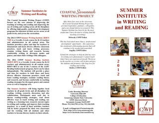 !
                     Summer Institutes in                   !                                                         SUMMER
                     Writing and Reading
                                                                                                                    INSTITUTES
    The Coastal Savannah Writing Project (CSWP)
    focuses on the core mission of improving the                    After thirty-four years in the classroom,
                                                                                                                    in WRITING
    teaching of writing and reading and improving the
                                                                   the Coastal Savannah Writing Project has
                                                                 provided inspiration, guidance, collegiality,                   "#$%
    use of writing and reading across all the disciplines
                                                                 and a new found interest in research. This        and READING
                                                                                                                            '()*&!+#
    by offering high-quality, professional development
                                                                  Summer Institute has been by far the most
    programs for educators in their service areas, at all
                                                                useful time I have devoted to writing [and the
    grade levels, and across the curriculum.
                                                                             teaching of writing].
                                                                                                                            '-.%/%$!%/%).0)!#$12!3*2)!
    The 2012 CSWP Summer Writing Institute (RDEN                           Deborah, CSWP Fellow
                                                                                                                                        4%*/20.!052(2
    7185) is a 3-credit, 2-week course for K-12 teachers
    and administrators in all content areas. The                This has been much more than a ‘professional
    Institute provides a place and time for teachers to          development‘ opportunity – this experience
    demonstrate and learn diverse effective classroom           has awakened a hibernating passion that will
    practices, teach and learn writing processes,                   continue to be weeded and nourished.
    examine writing theory and research, become                             Angella, CSWP Fellow
    comfortable writing in divergent modes and
    genres, and share their writings with colleagues.           I found the strategies to help me find my voice
                                                                  in writing were phenomenal. I cannot teach
    The 2012 CSWP Summer Reading Institute                      what I have not experienced myself. The focus
    (RDEN 8072) is a 3-credit, 2-week course for K-12           on the teacher as a writer will in turn energize
                                                                 the students and promote a life-long love for
                                                                                                                   2
    teachers and administrators in all content areas.
    RDEN 8072 is one of the 3 courses of the AASU
                                                                              reading and writing.
                                                                            Deidre, CSWP Fellow!
                                                                                                                   0
                                                                                                                   1
    Reading Endorsement program, but it can be taken
    independently. The institute will provide a place
    and time for teachers to both share and learn
    diverse effective classroom practices, teach and                                                               2
    learn reading strategies, examine reading theory
    and research, and become comfortable in teaching
    reading strategies for divergent genres and content
    areas as well as language arts.

    The Summer Institutes will bring together local
    teachers in all grade levels and all disciplines for                  Lesley Roessing, Director
    reading, writing, research, discussion, and also                        University Hall 250
    collaboration. Participants meet each day to                            College of Education
    discuss reading-writing strategies, read about                  Armstrong Atlantic State University
    effective ways to teach writing and reading, use                       11935 Abercorn Street
    writing as a learning tool, research current topics               Savannah, Georgia 31419-1997
    in writing and reading, and improve their teaching            Phone: 912.344.2702 or Fax: 912.344.3436
    practices. As a result of these activities, teachers
    will be better prepared for their own classrooms               E-mail: writingproject@armstrong.edu
    and for working with all students and other                     Web: http://www.cswp.armstrong.edu
    teachers to become literacy leaders in their schools.          https://www.facebook.com/coastalsavwp
                                                                                        !
 