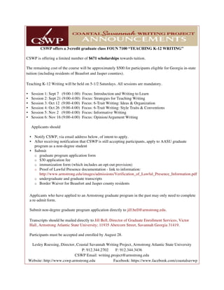 CSWP offers a 3-credit graduate class FOUN 7100 “TEACHING K-12 WRITING”
CSWP is offering a limited number of $671 scholarships towards tuition.
The remaining cost of the course will be approximately $500 for participants eligible for Georgia in-state
tuition (including residents of Beaufort and Jasper counties).
Teaching K-12 Writing will be held on 5-1/2 Saturdays. All sessions are mandatory.
• Session 1: Sept 7 (9:00-1:00) Focus: Introduction and Writing to Learn
• Session 2: Sept 21 (9:00-4:00) Focus: Strategies for Teaching Writing
• Session 3: Oct 12 (9:00-4:00) Focus: 6-Trait Writing: Ideas & Organization
• Session 4: Oct 26 (9:00-4:00) Focus: 6-Trait Writing: Style Traits & Conventions
• Session 5: Nov 2 (9:00-4:00) Focus: Informative Writing
• Session 6: Nov 16 (9:00-4:00) Focus: Opinion/Argument Writing
Applicants should
• Notify CSWP, via email address below, of intent to apply.
• After receiving notification that CSWP is still accepting participants, apply to AASU graduate
program as a non-degree student
• Submit
o graduate program application form
o $30 application fee
o immunization form (which includes an opt-out provision)
o Proof of Lawful Presence documentation - link to information:
http://www.armstrong.edu/images/admissions/Verification_of_Lawful_Presence_Information.pdf
o undergraduate and graduate transcripts
o Border Waiver for Beaufort and Jasper county residents
Applicants who have applied to an Armstrong graduate program in the past may only need to complete
a re-admit form.
Submit non-degree graduate program application directly to jill.bell@armstrong.edu.
Transcripts should be mailed directly to Jill Bell, Director of Graduate Enrollment Services, Victor
Hall, Armstrong Atlantic State University; 11935 Abercorn Street, Savannah Georgia 31419.
Participants must be accepted and enrolled by August 28.
Lesley Roessing, Director, Coastal Savannah Writing Project, Armstrong Atlantic State University
P: 912.344.2702 F: 912.344.3436
CSWP Email: writing.project@armstrong.edu
Website: http://www.cswp.armstrong.edu Facebook: https://www.facebook.com/coastalsavwp
 