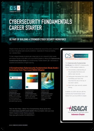 Despite intense demand for cyber security professionals around the world, competition
for roles in the global cyber security workforce—especially for those just starting
out—remains ﬁerce.
To help college/university students get a head start on an in-demand cyber career,
and support faculty in this effort, your local ISACA chapter is offering the Cybersecurity
Fundamentals Study Guide as a complimentary “Career Starter” gift—exclusively to
students and institutions of higher learning.
A Complimentary Cybersecurity Fundamentals Study Guide—
Exclusively from Your Local ISACA Chapter
A complimentary
Cybersecurity
Fundamentals Study
Guide—which builds
foundational knowledge
in the principles and
key concepts that frame
and deﬁne cyber security.
A complimentary
Cybersecurity
Fundamentals Exam
Guide—which provides
step-by step details
about the exam process.
Register for the
Cybersecurity
Fundamentals Online
Exam at the specially
discounted Career
Starter price of just
US $60.
© 2016 ISACA ALL RIGHTS RESERVED.
CYBERSECURITY FUNDAMENTALS CERTIFICATE
EXAM GUIDE
STUDY GUIDE
The Cybersecurity Fundamentals
Certiﬁcate from ISACA®
’s Cybersecurity
Nexus™
(CSX) enables holders to:
> Demonstrate understanding of
the principles that frame and
deﬁne cyber security.
> Distinguish themselves from other
candidates and have their
resumes/CVs rise to the top of
recruiters’ stacks.
> Start their cyber security careers
strong.
CYBERSECURITY
FUNDAMENTALS CERTIFICATE
CYBERSECURITY FUNDAMENTALS
CAREER STARTER
BE PART OF BUILDING A STRONGER CYBER SECURITY WORKFORCE
Take the Next Step—Obtain Your Complimentary Study Guide Now
Visit www.isaca.org/CSX-career-starter. When prompted, enter your local
ISACA chapter's Career Starter passcode
https://goo.gl/forms/c6bcYtmnQEr9CWoz1 .
ehthtiwtnuocsid%06ataelbaliavA
reeraCslatnemadnuFytirucesrebyC
.retpahcACASIlacolruoymorfretratS
 