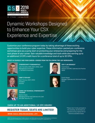 Dynamic Workshops Designed
to Enhance Your CSX
Experience and Expertise
WWW.ISACA.ORG/2018CSXNA-JV4
EARN UP TO AN ADDITIONAL 14 CPE HOURS!
REGISTER TODAY, SEATS ARE LIMITED!
ISACA®, the Cybersecurity Nexus™ (CSX) trademark, and ISACA’s Cybersecurity Nexus™ (CSX) products, certiﬁcations,
and services are not aﬃliated with CSX Corporation or its subsidiaries, including CSX Transportation, Inc.
CYBERSECURITY FUNDAMENTALS
John Tannahill, CISM, CGEIT, CRISC, CSXP
Management Consultant
J. Tannahill & Associates
Customize your conference program today by taking advantage of these exciting
opportunities to build your cyber expertise. These information-packed pre-conference
workshops give you a jump start on protecting your enterprise and preparing for the
next phase of your career. Gain valuable knowledge and tools while also earning up to
an additional 14 CPE credit hours for a conference total of up to 32 CPEs.
INVEST IN YOURSELF AND YOUR CAREER—CHOOSE FROM THE FOLLOWING TWO-DAY WORKSHOPS:
*Please note: To fully participate in
this workshop, all attendees are
required to bring a laptop with an
Internet accessible browser.
COBIT 5 FOR NIST
Mark Thomas, CGEIT, CRISC
President
Escoute
CSX-P LAB BONANZA*
Frank Downs
Director and SME, Cybersecurity Practice
ISACA
Dustin Brewer
Manager, Cybersecurity Technical Content
ISACA
HANDS-ON TECHNICAL CYBERSECURITY
TRAINING
Keatron Evans
Managing Partner and Cybersecurity Lead
KM Cyber Security, LLC
2018
15 – 17 October | Las Vegas, NV, USA
 