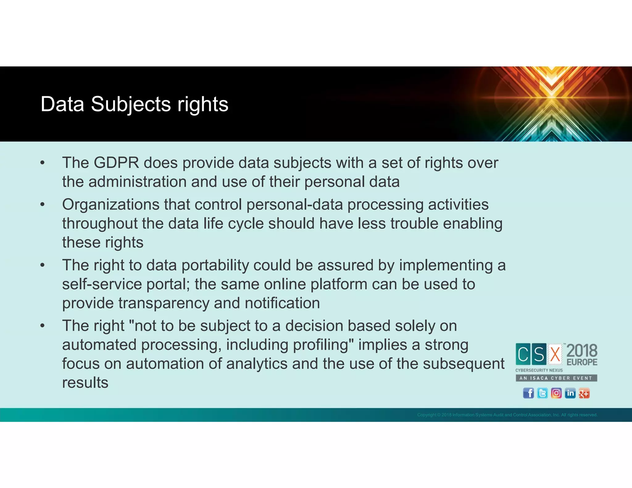Copyright © 2018 Information Systems Audit and Control Association, Inc. All rights reserved.
• The GDPR does provide data subjects with a set of rights over
the administration and use of their personal data
• Organizations that control personal-data processing activities
throughout the data life cycle should have less trouble enabling
these rights
• The right to data portability could be assured by implementing a
self-service portal; the same online platform can be used to
provide transparency and notification
• The right "not to be subject to a decision based solely on
automated processing, including profiling" implies a strong
focus on automation of analytics and the use of the subsequent
results
Data Subjects rights
 