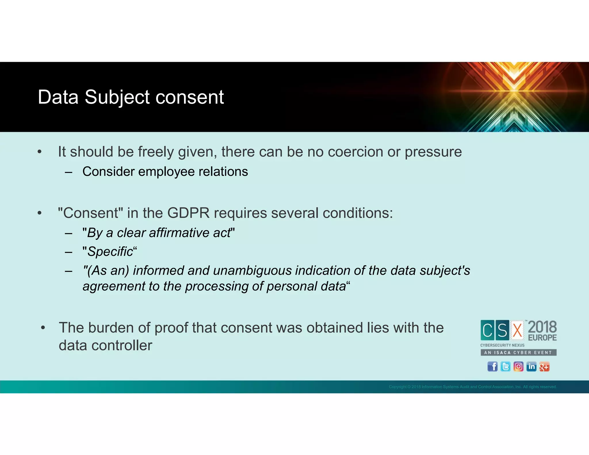 Copyright © 2018 Information Systems Audit and Control Association, Inc. All rights reserved.
• It should be freely given, there can be no coercion or pressure
– Consider employee relations
• "Consent" in the GDPR requires several conditions:
– "By a clear affirmative act"
– "Specific“
– "(As an) informed and unambiguous indication of the data subject's
agreement to the processing of personal data“
• The burden of proof that consent was obtained lies with the
data controller
Data Subject consent
 