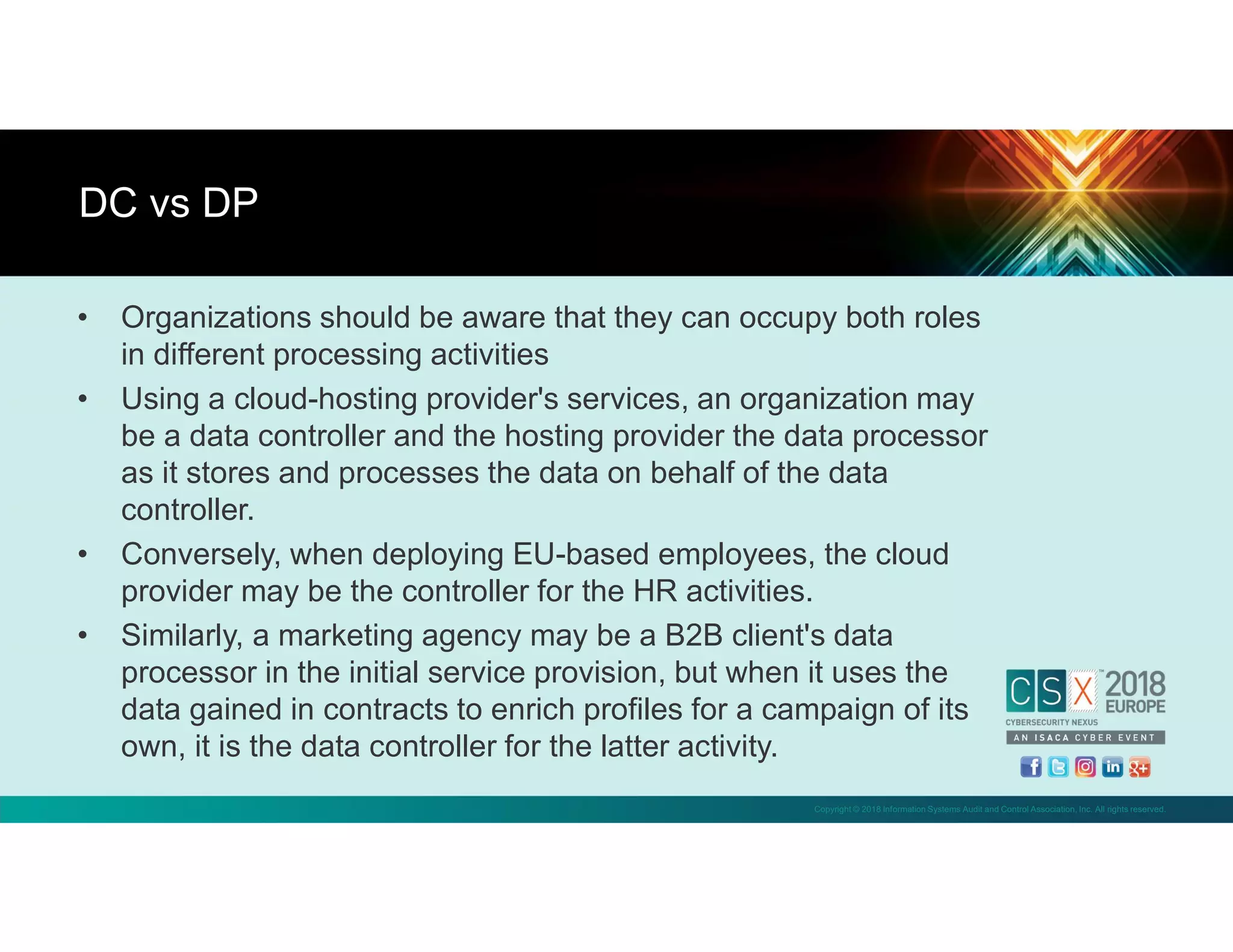 Copyright © 2018 Information Systems Audit and Control Association, Inc. All rights reserved.
• Organizations should be aware that they can occupy both roles
in different processing activities
• Using a cloud-hosting provider's services, an organization may
be a data controller and the hosting provider the data processor
as it stores and processes the data on behalf of the data
controller.
• Conversely, when deploying EU-based employees, the cloud
provider may be the controller for the HR activities.
• Similarly, a marketing agency may be a B2B client's data
processor in the initial service provision, but when it uses the
data gained in contracts to enrich profiles for a campaign of its
own, it is the data controller for the latter activity.
DC vs DP
 