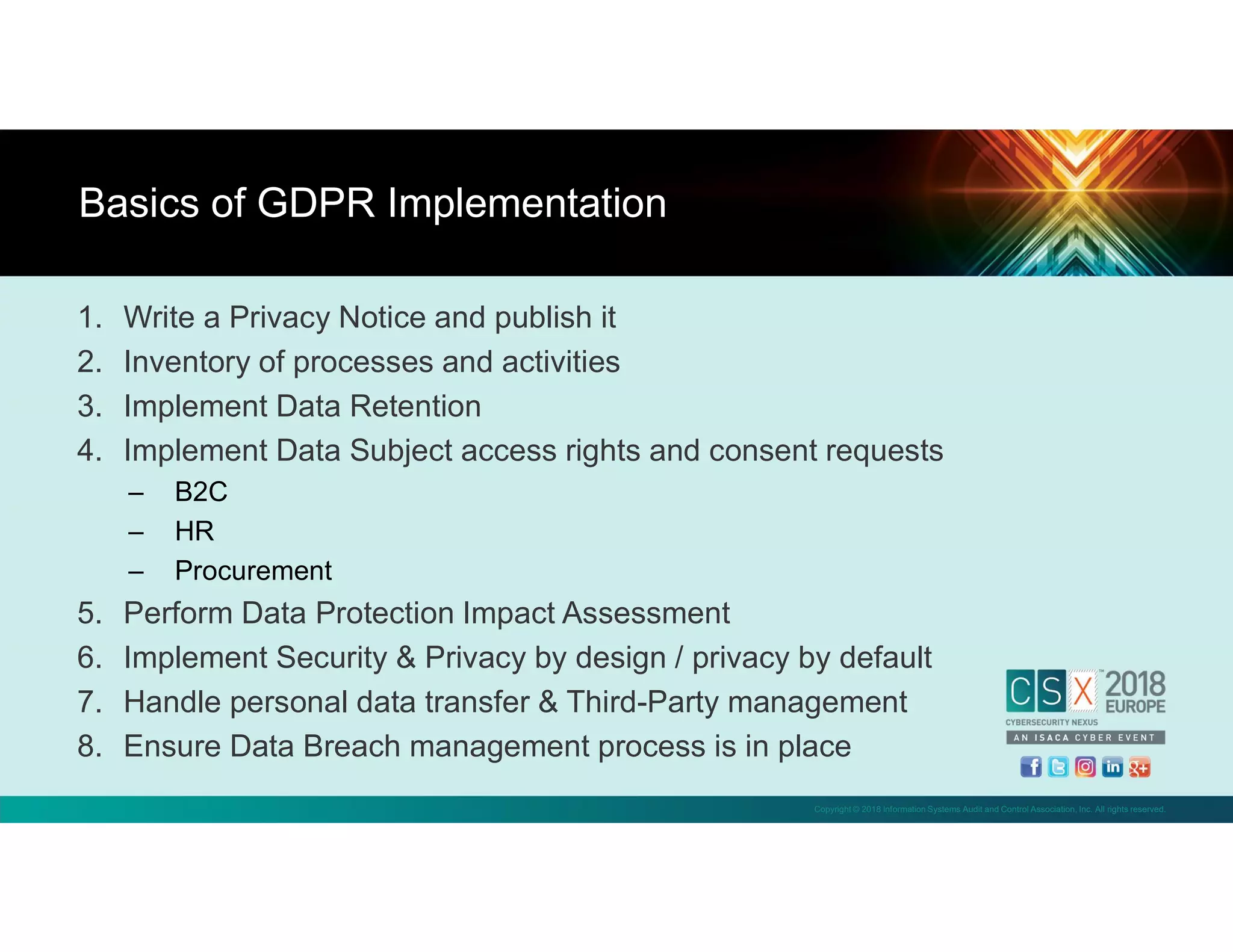 Copyright © 2018 Information Systems Audit and Control Association, Inc. All rights reserved.
1. Write a Privacy Notice and publish it
2. Inventory of processes and activities
3. Implement Data Retention
4. Implement Data Subject access rights and consent requests
– B2C
– HR
– Procurement
5. Perform Data Protection Impact Assessment
6. Implement Security & Privacy by design / privacy by default
7. Handle personal data transfer & Third-Party management
8. Ensure Data Breach management process is in place
Basics of GDPR Implementation
 