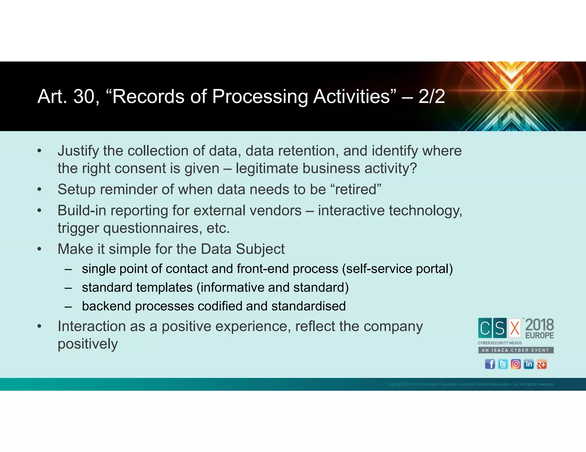 Copyright © 2018 Information Systems Audit and Control Association, Inc. All rights reserved.
• Justify the collection of data, data retention, and identify where
the right consent is given – legitimate business activity?
• Setup reminder of when data needs to be “retired”
• Build-in reporting for external vendors – interactive technology,
trigger questionnaires, etc.
• Make it simple for the Data Subject
– single point of contact and front-end process (self-service portal)
– standard templates (informative and standard)
– backend processes codified and standardised
• Interaction as a positive experience, reflect the company
positively
Art. 30, “Records of Processing Activities” – 2/2
 