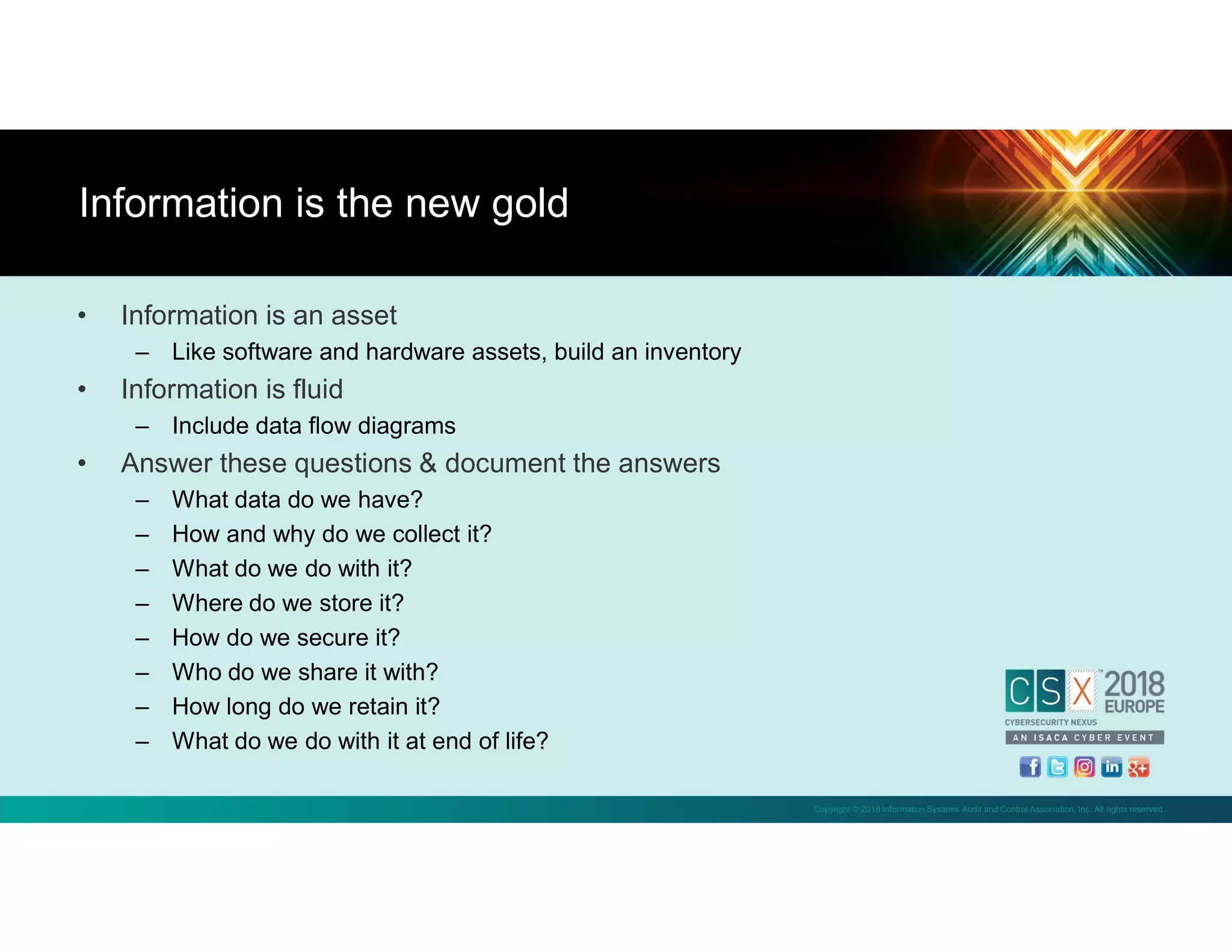 Copyright © 2018 Information Systems Audit and Control Association, Inc. All rights reserved.
• Information is an asset
– Like software and hardware assets, build an inventory
• Information is fluid
– Include data flow diagrams
• Answer these questions & document the answers
– What data do we have?
– How and why do we collect it?
– What do we do with it?
– Where do we store it?
– How do we secure it?
– Who do we share it with?
– How long do we retain it?
– What do we do with it at end of life?
Information is the new gold
 