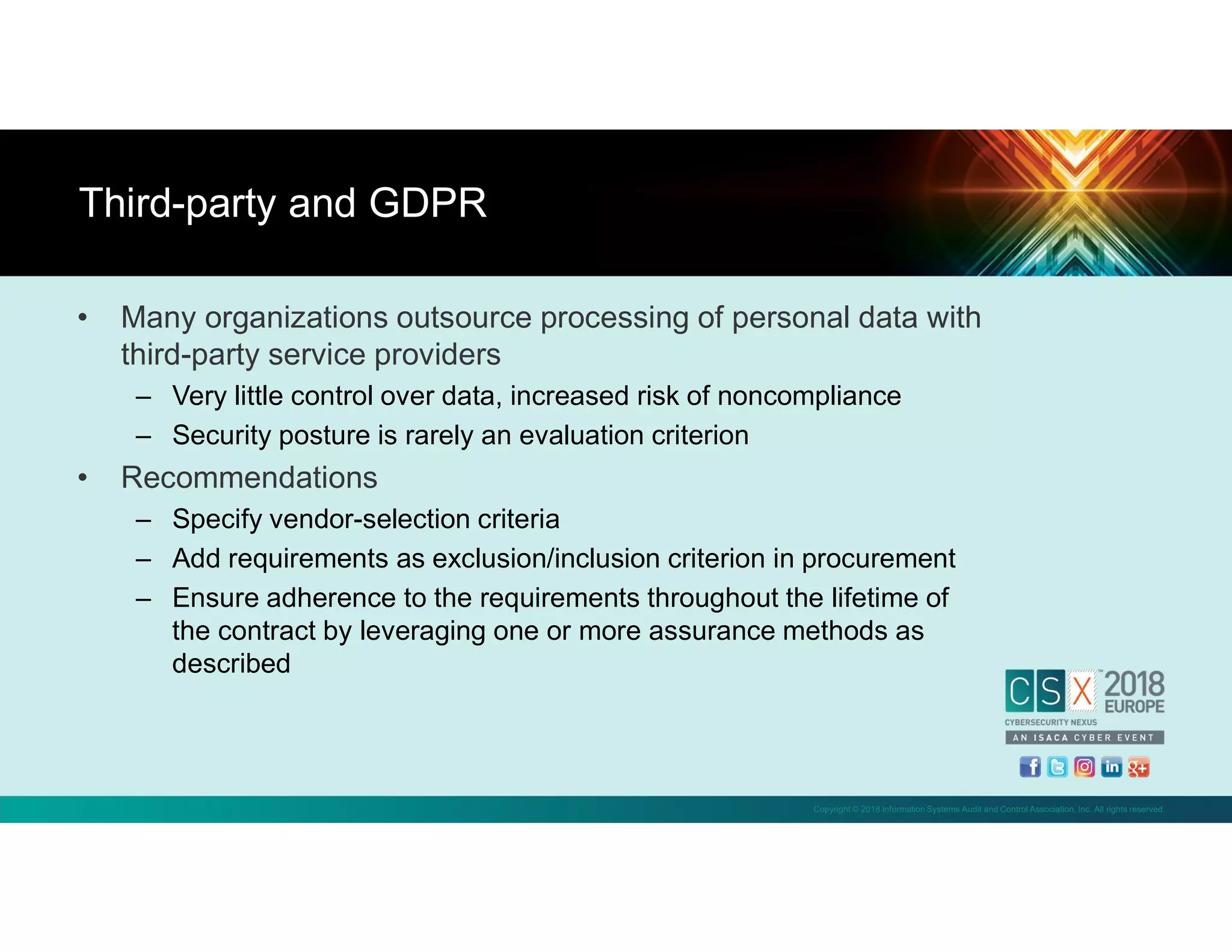 Copyright © 2018 Information Systems Audit and Control Association, Inc. All rights reserved.
• Many organizations outsource processing of personal data with
third-party service providers
– Very little control over data, increased risk of noncompliance
– Security posture is rarely an evaluation criterion
• Recommendations
– Specify vendor-selection criteria
– Add requirements as exclusion/inclusion criterion in procurement
– Ensure adherence to the requirements throughout the lifetime of
the contract by leveraging one or more assurance methods as
described
Third-party and GDPR
 
