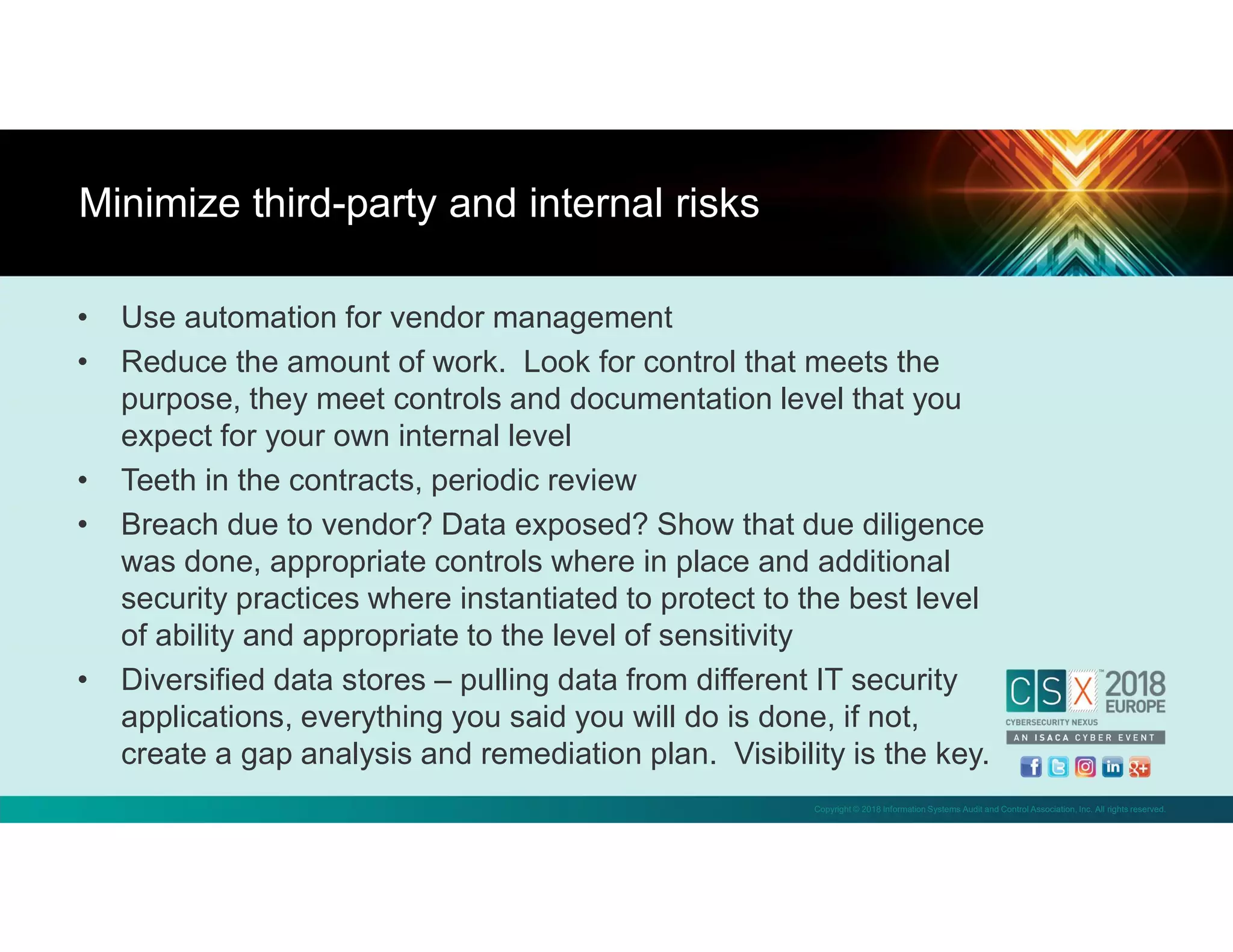 Copyright © 2018 Information Systems Audit and Control Association, Inc. All rights reserved.
• Use automation for vendor management
• Reduce the amount of work. Look for control that meets the
purpose, they meet controls and documentation level that you
expect for your own internal level
• Teeth in the contracts, periodic review
• Breach due to vendor? Data exposed? Show that due diligence
was done, appropriate controls where in place and additional
security practices where instantiated to protect to the best level
of ability and appropriate to the level of sensitivity
• Diversified data stores – pulling data from different IT security
applications, everything you said you will do is done, if not,
create a gap analysis and remediation plan. Visibility is the key.
Minimize third-party and internal risks
 