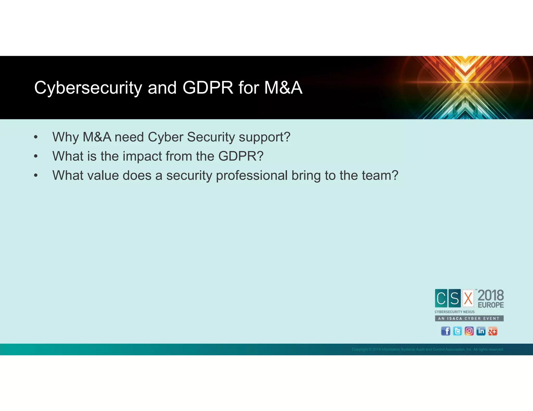Copyright © 2018 Information Systems Audit and Control Association, Inc. All rights reserved.
• Why M&A need Cyber Security support?
• What is the impact from the GDPR?
• What value does a security professional bring to the team?
Cybersecurity and GDPR for M&A
 